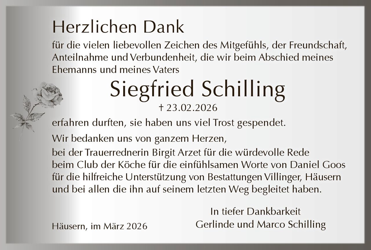 Herzlichen Dank
für die vielen liebevollen Zeichen des Mitgefühls, der Freundschaft,
Anteilnahme und Verbundenheit, die wir beim Abschied meines
Ehemanns und meines Vaters

Siegfried Schilling

† 23.02.2026
erfahren durften, sie haben uns viel Trost gespendet.
Wir bedanken uns von ganzem Herzen,
bei der Trauerrednerin Birgit Arzet für die würdevolle Rede
beim Club der Köche für die einfühlsamen Worte von Daniel Goos
für die hilfreiche Unterstützung von Bestattungen Villinger, Häusern
und bei allen die ihn auf seinem letzten Weg begleitet haben.
Häusern, im März 2026

In tiefer Dankbarkeit
Gerlinde und Marco Schilling