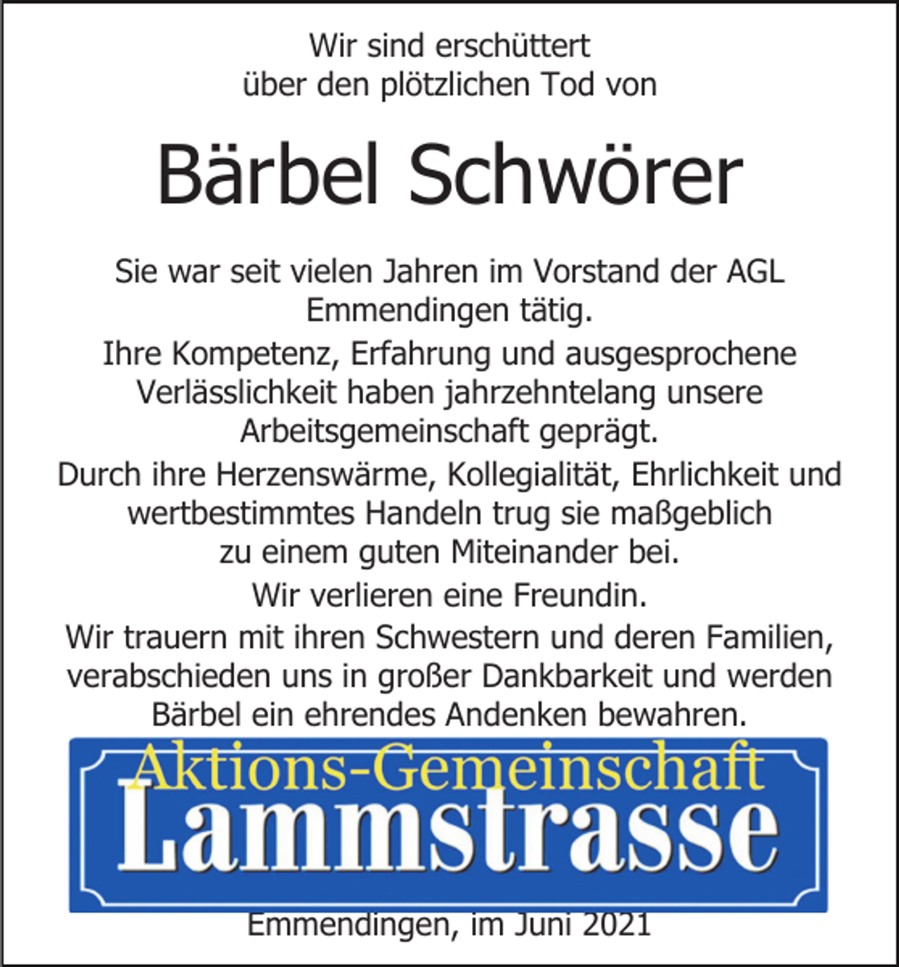 <p>Wir sind erschüttert<br />über den plötzlichen Tod von</p><p>Bärbel Schwörer<br />Sie war seit vielen Jahren im Vorstand der AGL<br />Emmendingen tätig.<br />Ihre Kompetenz, Erfahrung und ausgesprochene<br />Verlässlichkeit haben jahrzehntelang unsere<br />Arbeitsgemeinschaft geprägt.<br />Durch ihre Herzenswärme, Kollegialität, Ehrlichkeit und<br />wertbestimmtes Handeln trug sie maßgeblich<br />zu einem guten Miteinander bei.<br />Wir verlieren eine Freundin.<br />Wir trauern mit ihren Schwestern und deren Familien,<br />verabschieden uns in großer Dankbarkeit und werden<br />Bärbel ein ehrendes Andenken bewahren.</p><p>Emmendingen, im Juni 2021</p>