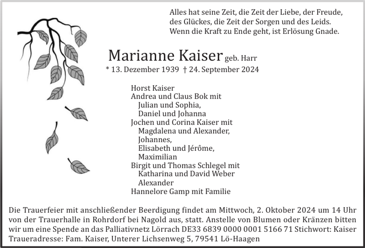 <p>Alles hat seine Zeit, die Zeit der Liebe, der Freude,<br />des Glü ckes, die Zeit der Sorgen und des Leids.<br />Wenn die Kraft zu Ende geht, ist Erlö sung Gnade.</p><p>Marianne Kaiser</p><p>geb. Harr<br />* 13. Dezember 1939 † 24. September 2024<br />Horst Kaiser<br />Andrea und Claus Bok mit<br />Julian und Sophia,<br />Daniel und Johanna<br />Jochen und Corina Kaiser mit<br />Magdalena und Alexander,<br />Johannes,<br />Elisabeth und Jé rô me,<br />Maximilian<br />Birgit und Thomas Schlegel mit<br />Katharina und David Weber<br />Alexander<br />Hannelore Gamp mit Familie<br />Die Trauerfeier mit anschließender Beerdigung findet am Mittwoch, 2. Oktober 2024 um 14 Uhr<br />von der Trauerhalle in Rohrdorf bei Nagold aus, statt. Anstelle von Blumen oder Krä nzen bitten<br />wir um eine Spende an das Palliativnetz Lö rrach DE33 6839 01 5166 71 Stichwort: Kaiser<br />Traueradresse: Fam. Kaiser, Unterer Lichsenweg 5, 79541 Lö -Haagen</p>