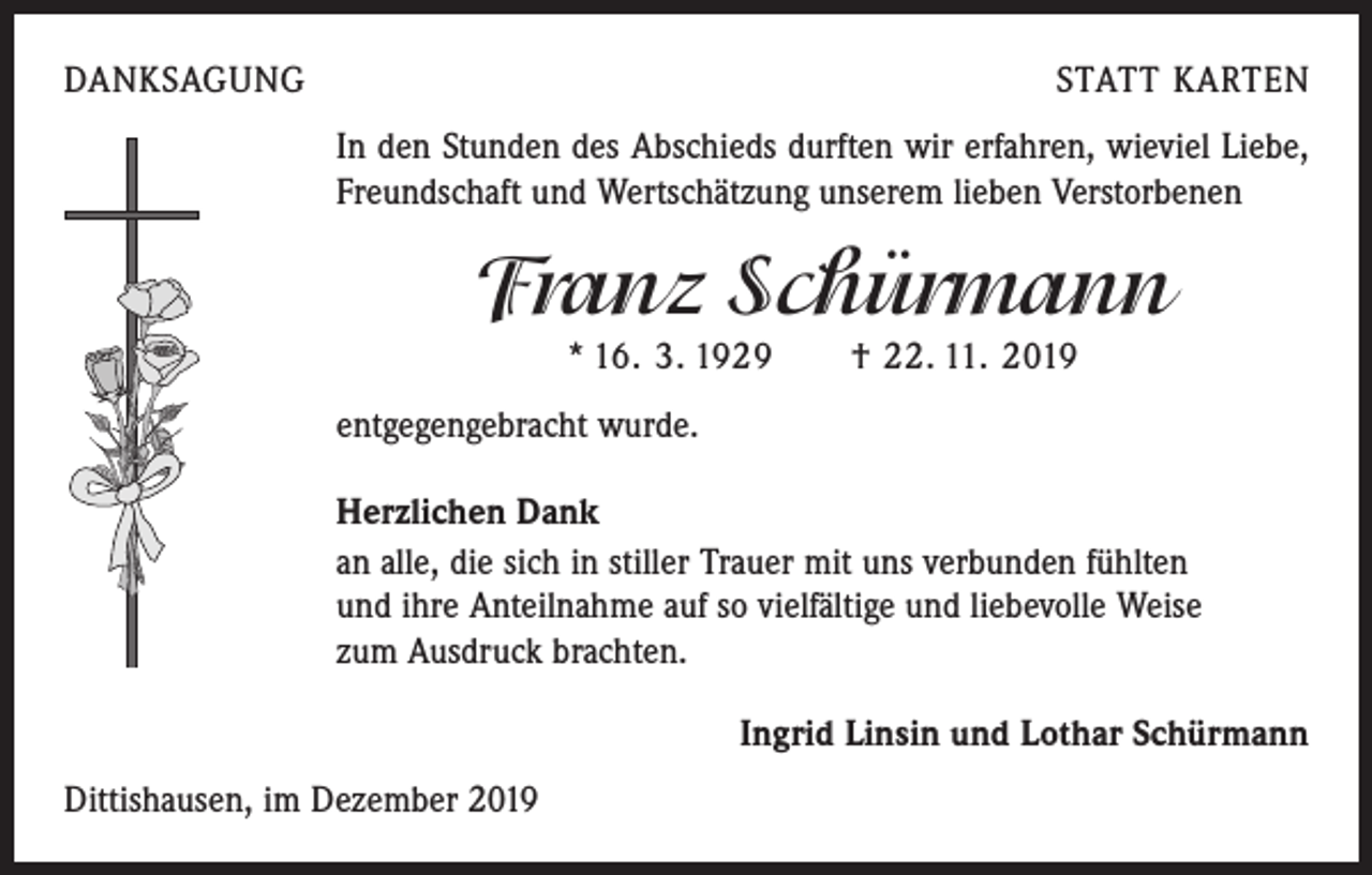 <p>DANKSAGUNG</p><p>STATT KARTEN<br />In den Stunden des Abschieds durften wir erfahren, wieviel Liebe,<br />Freundschaft und Wertschätzung unserem lieben Verstorbenen</p><p>Franz Schürmann<br />* 16. 3. 1929 † 22. 11. 2019</p><p>entgegengebracht wurde.<br />Herzlichen Dank<br />an alle, die sich in stiller Trauer mit uns verbunden fühlten<br />und ihre Anteilnahme auf so vielfältige und liebevolle Weise<br />zum Ausdruck brachten.<br />Ingrid Linsin und Lothar Schürmann<br />Dittishausen, im Dezember 2019</p>