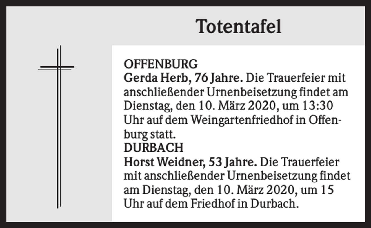 <p>Totentafel<br />OFFENBURG<br />Gerda Herb, 76 Jahre. Die Trauerfeier mit<br />anschließender Urnenbeisetzung findet am<br />Dienstag, den 10. März 2020, um 13:30<br />Uhr auf dem Weingartenfriedhof in Offenburg statt.<br />DURBACH<br />Horst Weidner, 53 Jahre. Die Trauerfeier<br />mit anschließender Urnenbeisetzung findet<br />am Dienstag, den 10. März 2020, um 15<br />Uhr auf dem Friedhof in Durbach.</p>