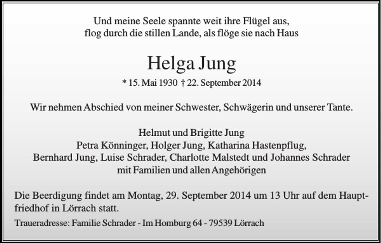 <p>Und meine Seele spannte weit ihre Flügel aus,<br />flog durch die stillen Lande, als flöge sie nach Haus</p><p>Helga Jung<br />* 15. Mai 1930 † 22. September 2014</p><p>Wir nehmen Abschied von meiner Schwester, Schwägerin und unserer Tante.<br />Helmut und Brigitte Jung<br />Petra Könninger, Holger Jung, Katharina Hastenpflug,<br />Bernhard Jung, Luise Schrader, Charlotte Malstedt und Johannes Schrader<br />mit Familien und allen Angehörigen<br />Die Beerdigung findet am Montag, 29. September 2014 um 13 Uhr auf dem Hauptfriedhof in Lörrach statt.<br />Traueradresse: Familie Schrader - Im Homburg 64 - 79539 Lörrach</p>