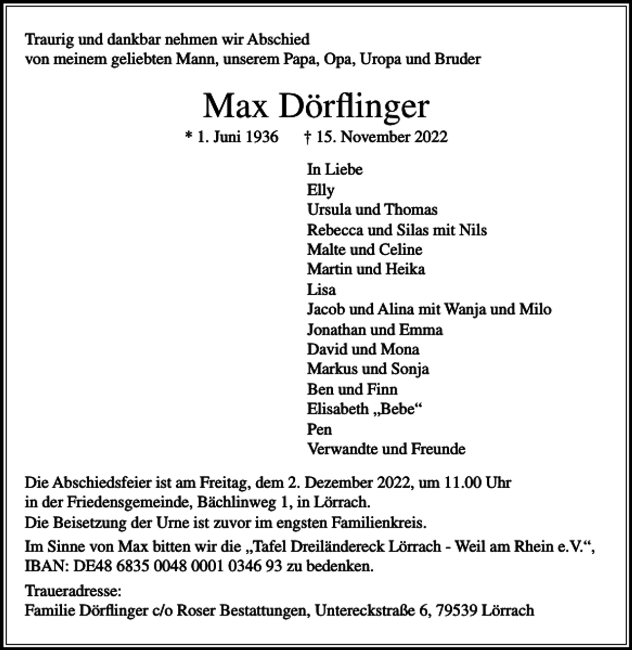 <p>Traurig und dankbar nehmen wir Abschied<br />von meinem geliebten Mann, unserem Papa, Opa, Uropa und Bruder</p><p>Max Dörflinger<br />* 1. Juni 1936</p><p>† 15. November 2022<br />In Liebe<br />Elly<br />Ursula und Thomas<br />Rebecca und Silas mit Nils<br />Malte und Celine<br />Martin und Heika<br />Lisa<br />Jacob und Alina mit Wanja und Milo<br />Jonathan und Emma<br />David und Mona<br />Markus und Sonja<br />Ben und Finn<br />Elisabeth „Bebe“<br />Pen<br />Verwandte und Freunde</p><p>Die Abschiedsfeier ist am Freitag, dem 2. Dezember 2022, um 11.00 Uhr<br />in der Friedensgemeinde, Bächlinweg 1, in Lörrach.<br />Die Beisetzung der Urne ist zuvor im engsten Familienkreis.<br />Im Sinne von Max bitten wir die „Tafel Dreiländereck Lörrach - Weil am Rhein e.V.“,<br />IBAN: DE48 6835 0048 0001 0346 93 zu bedenken.<br />Traueradresse:<br />Familie Dörflinger c/o Roser Bestattungen, Untereckstraße 6, 79539 Lörrach</p>