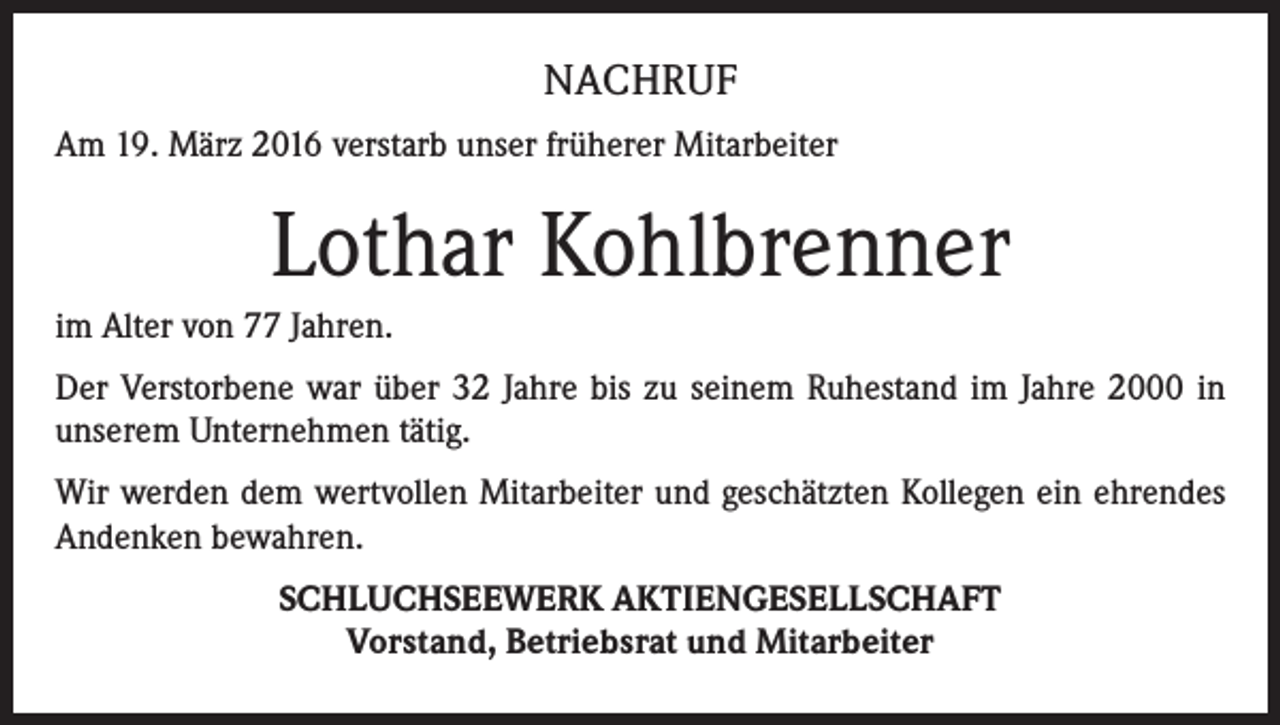 <p>NACHRUF<br />Am 19. März 2016 verstarb unser früherer Mitarbeiter</p><p>Lothar Kohlbrenner<br />im Alter von 77 Jahren.<br />Der Verstorbene war über 32 Jahre bis zu seinem Ruhestand im Jahre 2000 in<br />unserem Unternehmen tätig.<br />Wir werden dem wertvollen Mitarbeiter und geschätzten Kollegen ein ehrendes<br />Andenken bewahren.<br />SCHLUCHSEEWERK AKTIENGESELLSCHAFT<br />Vorstand, Betriebsrat und Mitarbeiter</p>