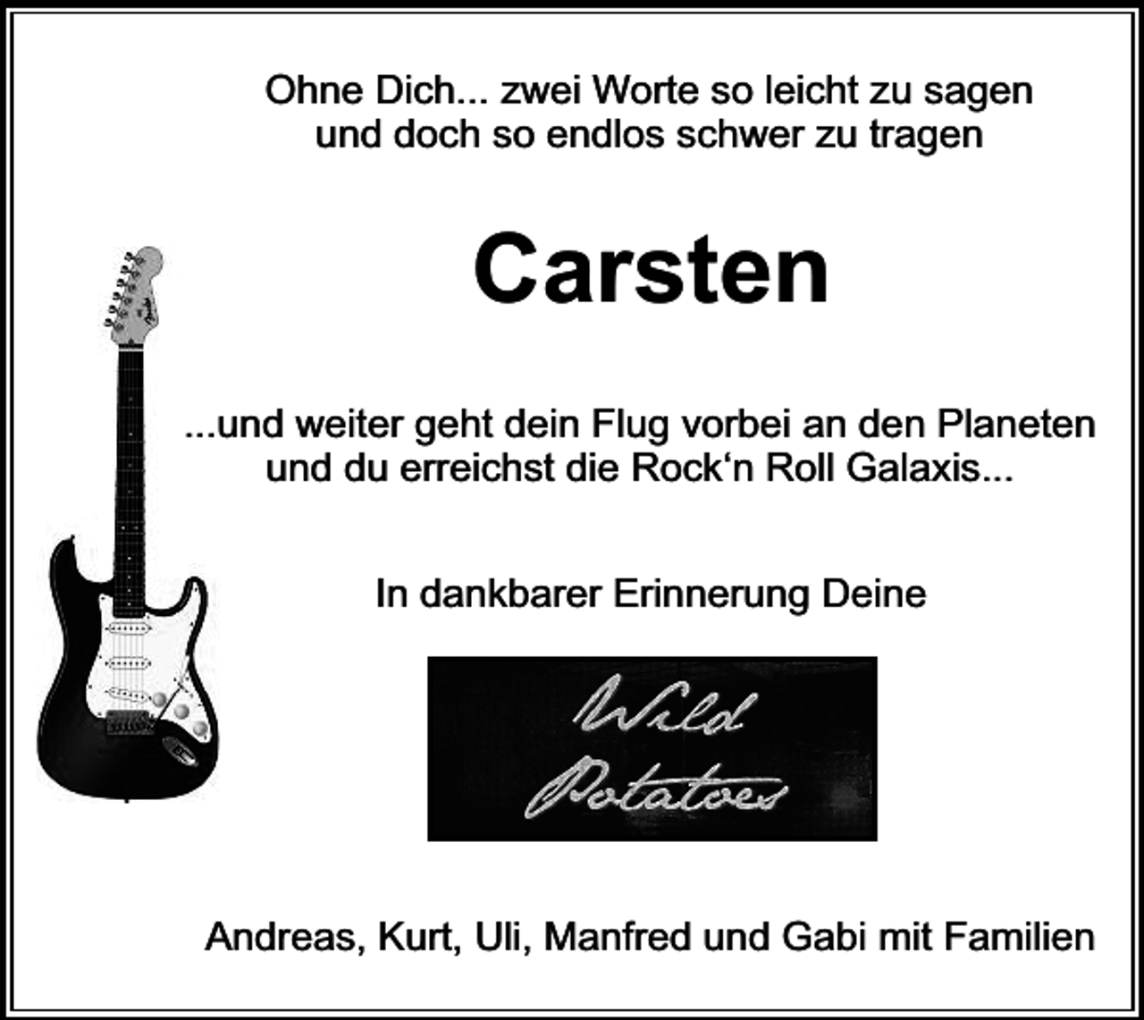 <p>Ohne Dich... zwei Worte so leicht zu sagen<br />und doch so endlos schwer zu tragen</p><p>Carsten<br />...und weiter geht dein Flug vorbei an den Planeten<br />und du erreichst die Rock‘n Roll Galaxis...<br />In dankbarer Erinnerung Deine</p><p>Andreas, Kurt, Uli, Manfred und Gabi mit Familien</p>