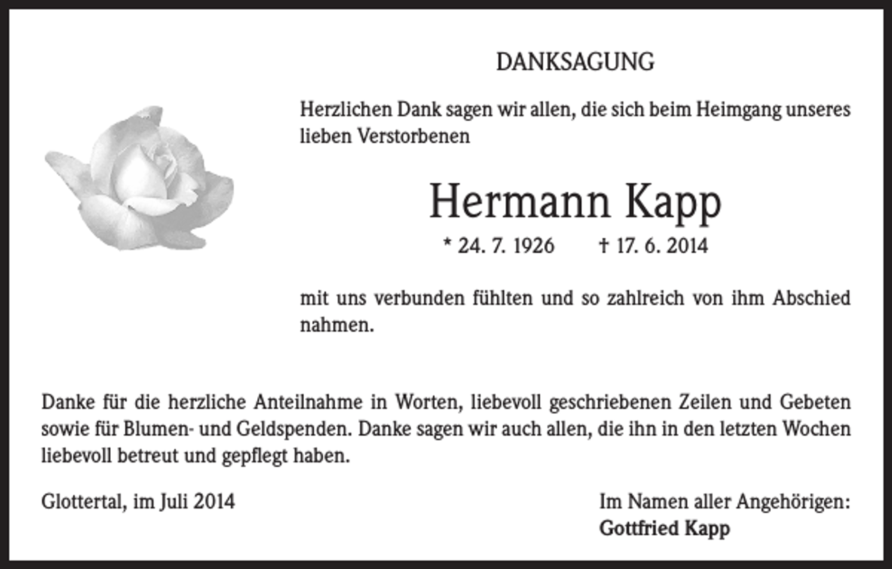 <p>DANKSAGUNG<br />Herzlichen Dank sagen wir allen, die sich beim Heimgang unseres<br />lieben Verstorbenen</p><p>Hermann Kapp<br />* 24. 7. 1926 † 17. 6. 2014<br />mit uns verbunden fühlten und so zahlreich von ihm Abschied<br />nahmen.<br />Danke für die herzliche Anteilnahme in Worten, liebevoll geschriebenen Zeilen und Gebeten<br />sowie für Blumen- und Geldspenden. Danke sagen wir auch allen, die ihn in den letzten Wochen<br />liebevoll betreut und gepflegt haben.<br />Glottertal, im Juli 2014</p><p>Im Namen aller Angehörigen:<br />Gottfried Kapp</p>