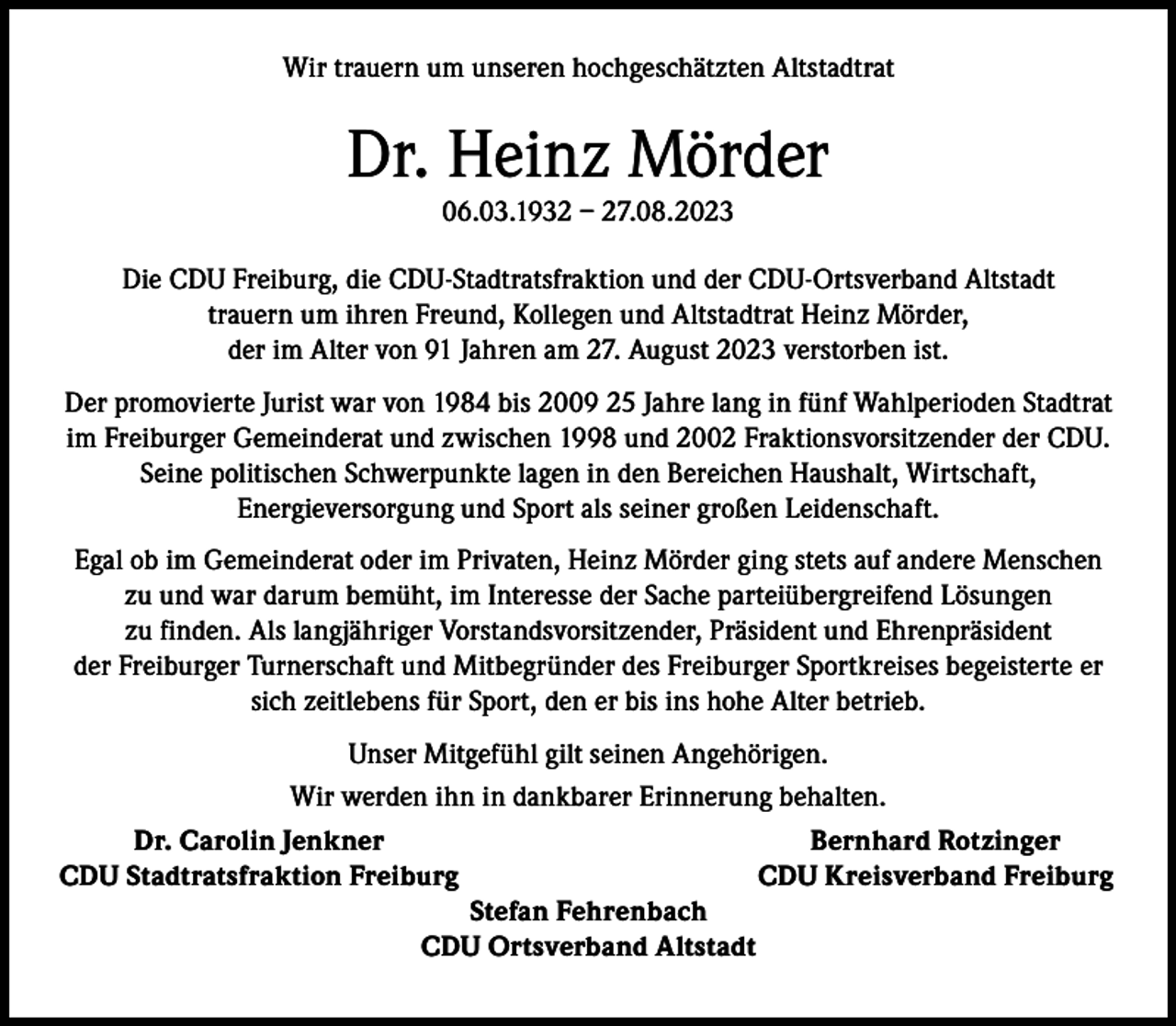 <p>Wir trauern um unseren hochgeschätzten Altstadtrat</p><p>Dr. Heinz Mörder<br />06.03.1932 – 27.08.2023</p><p>Die CDU Freiburg, die CDU-Stadtratsfraktion und der CDU-Ortsverband Altstadt<br />trauern um ihren Freund, Kollegen und Altstadtrat Heinz Mörder,<br />der im Alter von 91 Jahren am 27. August 2023 verstorben ist.<br />Der promovierte Jurist war von 1984 bis 2009 25 Jahre lang in fünf Wahlperioden Stadtrat<br />im Freiburger Gemeinderat und zwischen 1998 und 2002 Fraktionsvorsitzender der CDU.<br />Seine politischen Schwerpunkte lagen in den Bereichen Haushalt, Wirtschaft,<br />Energieversorgung und Sport als seiner großen Leidenschaft.<br />Egal ob im Gemeinderat oder im Privaten, Heinz Mörder ging stets auf andere Menschen<br />zu und war darum bemüht, im Interesse der Sache parteiübergreifend Lösungen<br />zu finden. Als langjähriger Vorstandsvorsitzender, Präsident und Ehrenpräsident<br />der Freiburger Turnerschaft und Mitbegründer des Freiburger Sportkreises begeisterte er<br />sich zeitlebens für Sport, den er bis ins hohe Alter betrieb.<br />Unser Mitgefühl gilt seinen Angehörigen.<br />Wir werden ihn in dankbarer Erinnerung behalten.</p><p>Dr. Carolin Jenkner<br />Bernhard Rotzinger<br />CDU Stadtratsfraktion Freiburg<br />CDU Kreisverband Freiburg<br />Stefan Fehrenbach<br />CDU Ortsverband Altstadt</p>