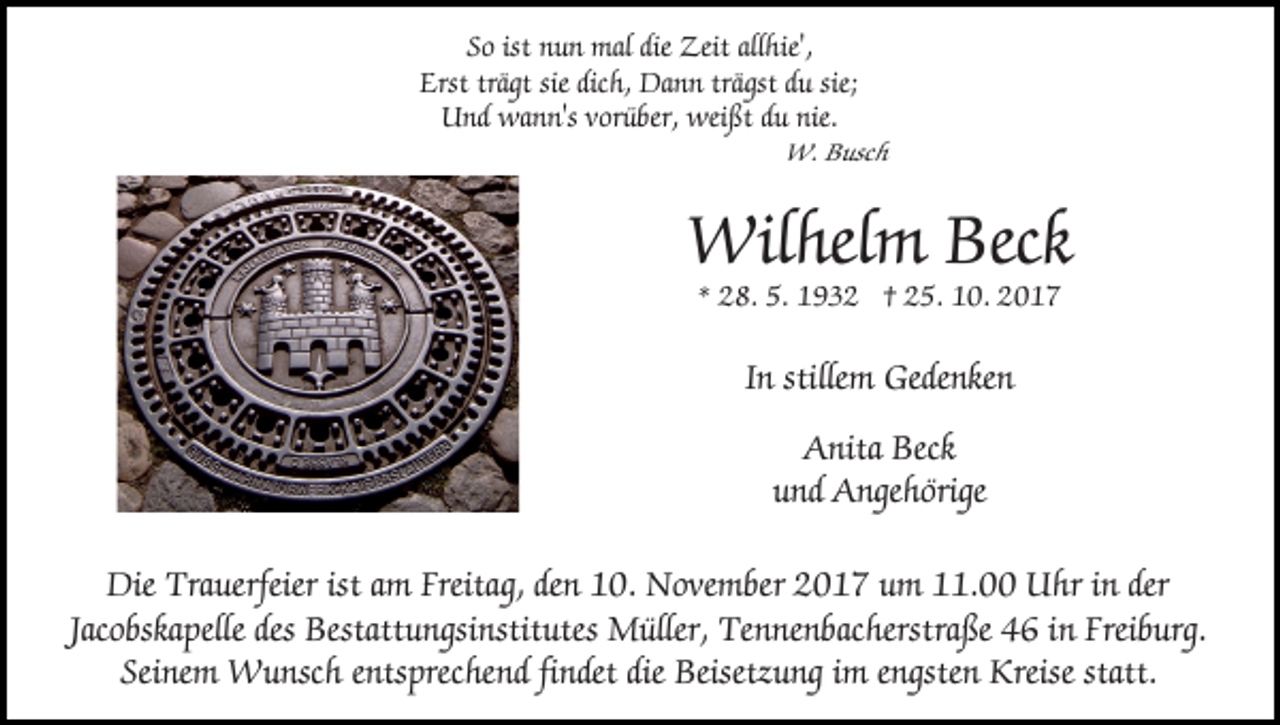 <p>S o ist<br />n u n mal<br />mal die<br />Zeit all<br />hi e',<br />So<br />ist nun<br />die Zeit<br />allhie',<br />Erstträgt<br />trägtsie<br />sie dic<br />dich,<br />trägst<br />Erst<br />h, Dann<br />Da n n trä<br />gst du<br />d u sie;<br />UUnd<br />nd wann's<br />wa n n's vvorüber,<br />or ü ber, wei<br />ßt du<br />d u nie.<br />weißt</p><p>W. B Busch<br />usc h<br />W.</p><p>Wilhelm<br />Beck<br />Wil<br />hel m Beck<br />** 28.<br />2 8. 5.<br />5. 1932<br />1 9 3 2 †† 25.<br />2 5. 10.<br />1 0.</p><p>In<br />I n stillem<br />stille m Gedenken<br />Gede nke n<br />AAnita<br />nita Beck<br />Beck<br />uund<br />nd Angehörige<br />A nge h örige<br />Die Tra<br />Die<br />Trauerfeier<br />uerfeier ist<br />istaam<br />m Freita<br />Freitag,<br />g, den<br />de n 10.<br />1 0. November<br />N o ve m ber 2017<br />2 0 1 7 um<br />u m 111.00<br />1. Uhr<br />U hr i in<br />n der<br />der<br />Jacobskapelle<br />Jac<br />o bska pelle des<br />des Bestattungsinstitutes<br />Bestatt u ngsi nstit utes Müller,<br />M üller, Tennenbacherstraße<br />Te n ne n bac herstra ße 46<br />4 6 iinn Freiburg.<br />Frei b urg.<br />Sei<br />ne m Wunsch<br />W u nsc h eentsprechend<br />nts prec he n d fifindet<br />ndet die<br />Beisetz u ng iimm eengsten<br />n gste n Kreise<br />Kreise statt.<br />Seinem<br />die Beisetzung<br />statt.</p>