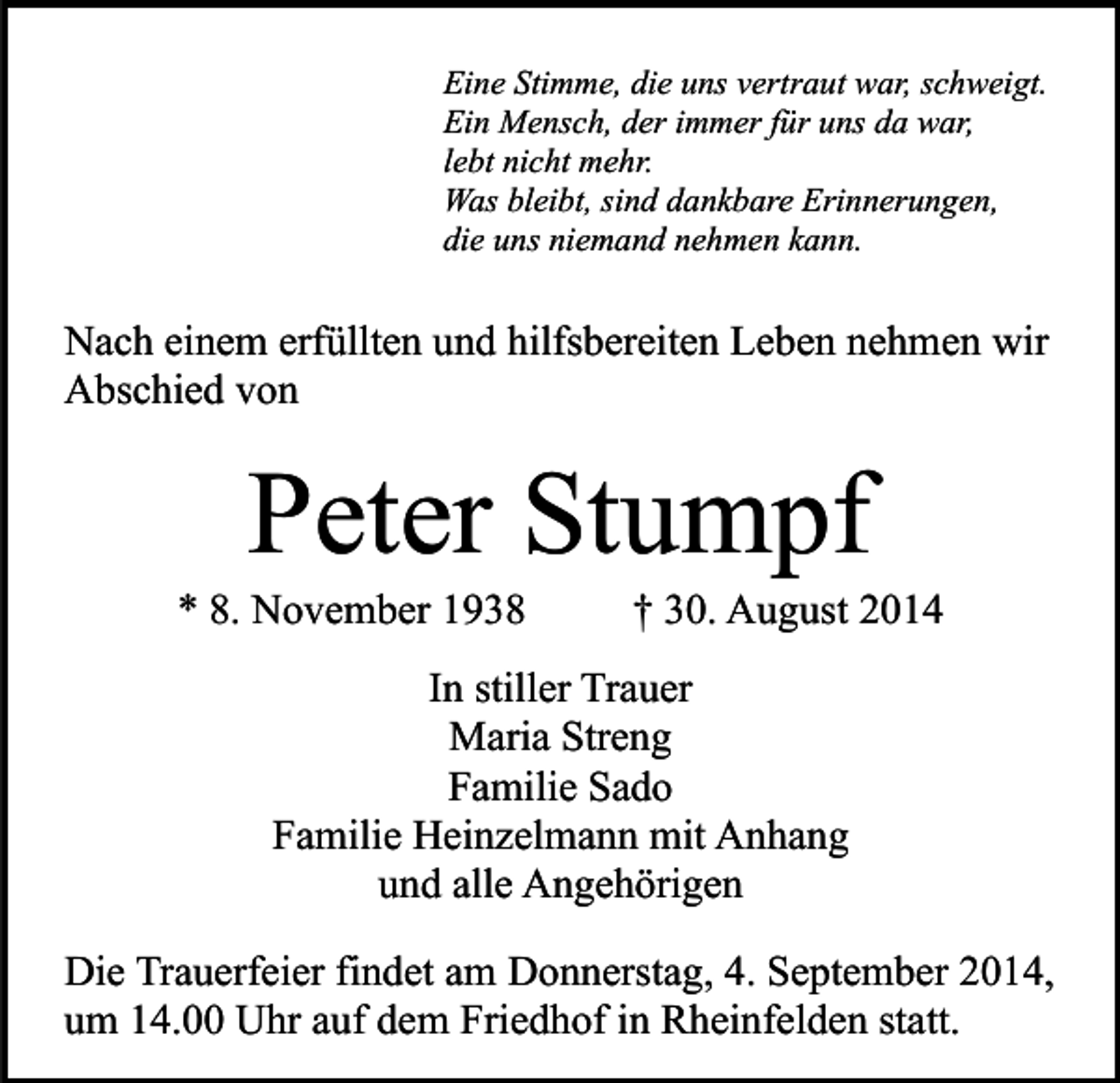 <p>Eine Stimme, die uns vertraut war, schweigt.<br />Ein Mensch, der immer für uns da war,<br />lebt nicht mehr.<br />Was bleibt, sind dankbare Erinnerungen,<br />die uns niemand nehmen kann.</p><p>Nach einem erfüllten und hilfsbereiten Leben nehmen wir<br />Abschied von</p><p>Peter Stumpf</p><p>* 8. November 1938</p><p>† 30. August 2014</p><p>In stiller Trauer<br />Maria Streng<br />Familie Sado<br />Familie Heinzelmann mit Anhang<br />und alle Angehörigen<br />Die Trauerfeier findet am Donnerstag, 4. September 2014,<br />um 14.00 Uhr auf dem Friedhof in Rheinfelden statt.</p>
