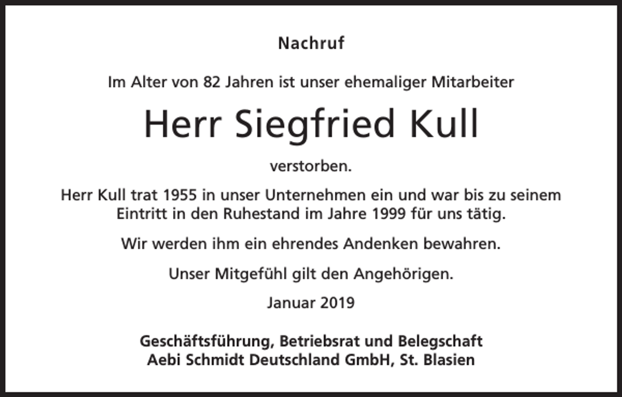 <p>Nachruf<br />Im Alter von 82 Jahren ist unser ehemaliger Mitarbeiter</p><p>Herr Siegfried Kull<br />verstorben.<br />Herr Kull trat 1955 in unser Unternehmen ein und war bis zu seinem<br />Eintritt in den Ruhestand im Jahre 1999 für uns tätig.<br />Wir werden ihm ein ehrendes Andenken bewahren.<br />Unser Mitgefühl gilt den Angehörigen.<br />Januar 2019<br />Geschäftsführung, Betriebsrat und Belegschaft<br />Aebi Schmidt Deutschland GmbH, St. Blasien</p>