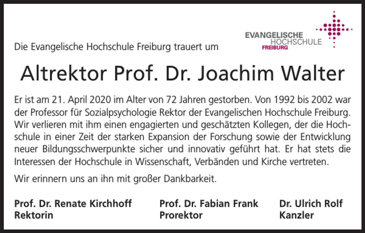 <p>Die Evangelische Hochschule Freiburg trauert um</p><p>EVANGELISCHE<br />HOCHSCHULE<br />FREIBURG</p><p>Altrektor Prof. Dr. Joachim Walter<br />Er ist am 21. April 2020 im Alter von 72 Jahren gestorben. Von 1992 bis 2002 war<br />der Professor für Sozialpsychologie Rektor der Evangelischen Hochschule Freiburg.<br />Wir verlieren mit ihm einen engagierten und geschätzten Kollegen, der die Hochschule in einer Zeit der starken Expansion der Forschung sowie der ­Entwicklung<br />neuer Bildungsschwerpunkte sicher und innovativ geführt hat. Er hat stets die<br />Interessen der Hochschule in Wissenschaft, Verbänden und Kirche v­ ertreten.<br />Wir erinnern uns an ihn mit großer Dankbarkeit.<br />Prof. Dr. Renate Kirchhoff<br />Rektorin</p><p>Prof. Dr. Fabian Frank<br />Dr. Ulrich Rolf<br />Prorektor Kanzler</p>