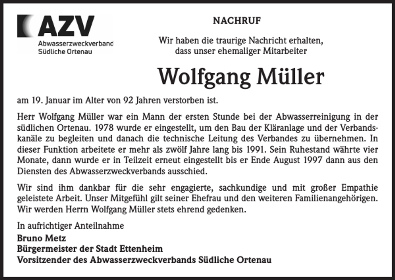 <p>NACHRUF<br />Wir haben die traurige Nachricht erhalten,<br />dass unser ehemaliger Mitarbeiter</p><p>Wolfgang Müller<br />am 19. Januar im Alter von 92 Jahren verstorben ist.<br />Herr Wolfgang Müller war ein Mann der ersten Stunde bei der Abwasserreinigung in der<br />­südlichen Ortenau. 1978 wurde er eingestellt, um den Bau der Kläranlage und der Verbands­<br />kanäle zu begleiten und danach die technische Leitung des Verbandes zu übernehmen. In<br />dieser Funktion arbeitete er mehr als zwölf Jahre lang bis 1991. Sein Ruhestand währte vier<br />Monate, dann wurde er in Teilzeit erneut eingestellt bis er Ende August 1997 dann aus den<br />Diensten des Abwasserzweckverbands ausschied.<br />Wir sind ihm dankbar für die sehr engagierte, sachkundige und mit großer Empathie<br />geleistete Arbeit. Unser Mitgefühl gilt seiner Ehefrau und den weiteren Familienangehörigen.<br />Wir ­werden Herrn Wolfgang Müller stets ehrend gedenken.<br />In aufrichtiger Anteilnahme<br />Bruno Metz<br />Bürgermeister der Stadt Ettenheim<br />Vorsitzender des Abwasserzweckverbands Südliche Ortenau</p>