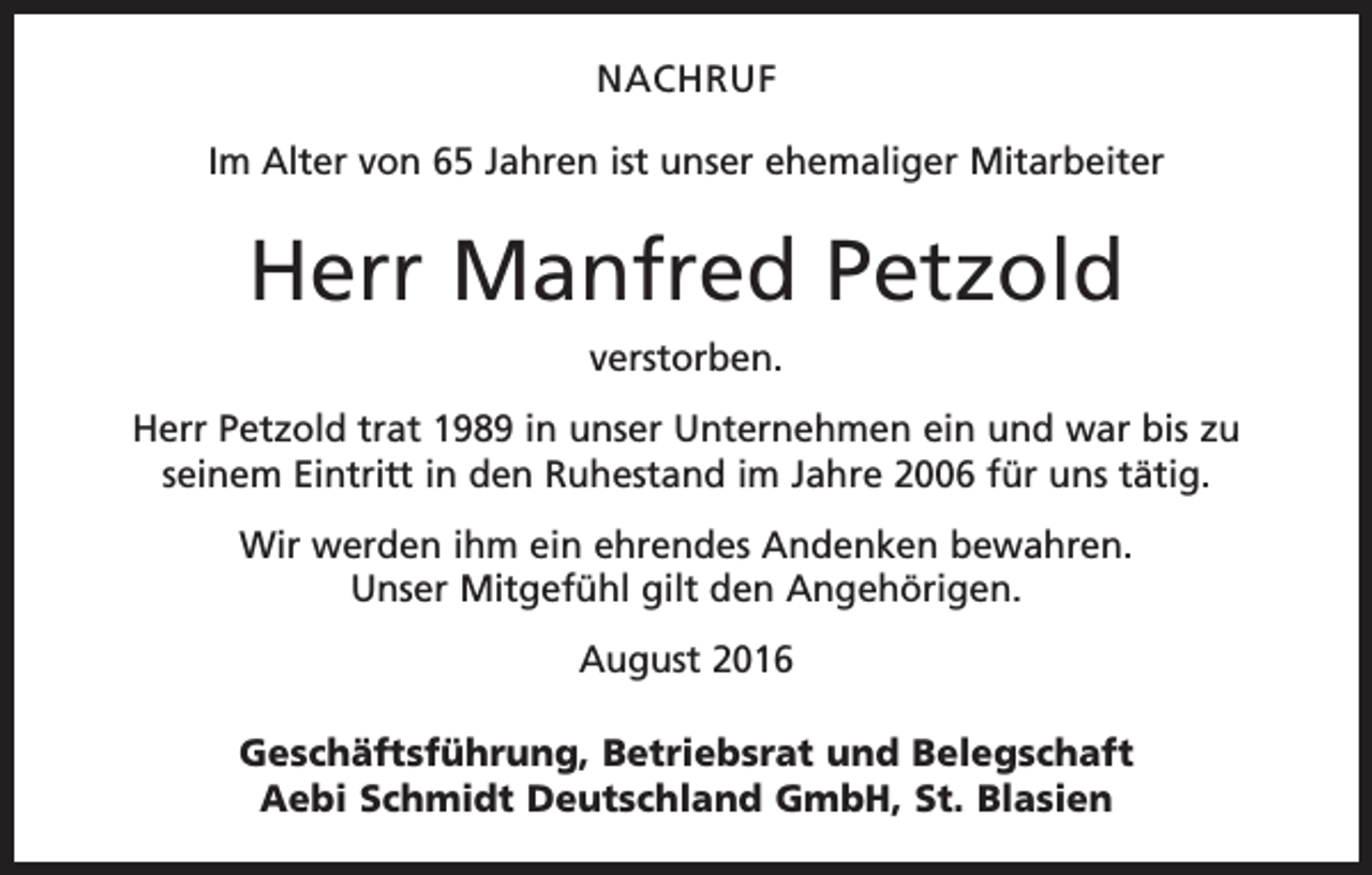 <p>Nachruf<br />Im Alter von 65 Jahren ist unser ehemaliger Mitarbeiter</p><p>Herr Manfred Petzold<br />verstorben.<br />Herr Petzold trat 1989 in unser Unternehmen ein und war bis zu<br />seinem Eintritt in den Ruhestand im Jahre 2006 für uns tätig.<br />Wir werden ihm ein ehrendes Andenken bewahren.<br />Unser Mitgefühl gilt den Angehörigen.<br />August 2016<br />Geschäftsführung, Betriebsrat und Belegschaft<br />Aebi Schmidt Deutschland GmbH, St. Blasien</p>