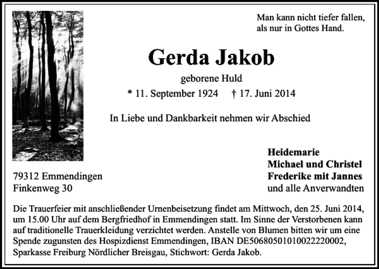 <p>Man kann nicht tiefer fallen,<br />als nur in Gottes Hand.</p><p>Gerda Jakob</p><p>geborene Huld<br />* 11. September 1924 † 17. Juni 2014<br />In Liebe und Dankbarkeit nehmen wir Abschied</p><p>79312 Emmendingen<br />Finkenweg 30</p><p>Heidemarie<br />Michael und Christel<br />Frederike mit Jannes<br />und alle Anverwandten</p><p>Die Trauerfeier mit anschließender Urnenbeisetzung findet am Mittwoch, den 25. Juni 2014,<br />um 15.00 Uhr auf dem Bergfriedhof in Emmendingen statt. Im Sinne der Verstorbenen kann<br />auf traditionelle Trauerkleidung verzichtet werden. Anstelle von Blumen bitten wir um eine<br />Spende zugunsten des Hospizdienst Emmendingen, IBAN DE50680501010022220002,<br />Sparkasse Freiburg Nördlicher Breisgau, Stichwort: Gerda Jakob.</p>