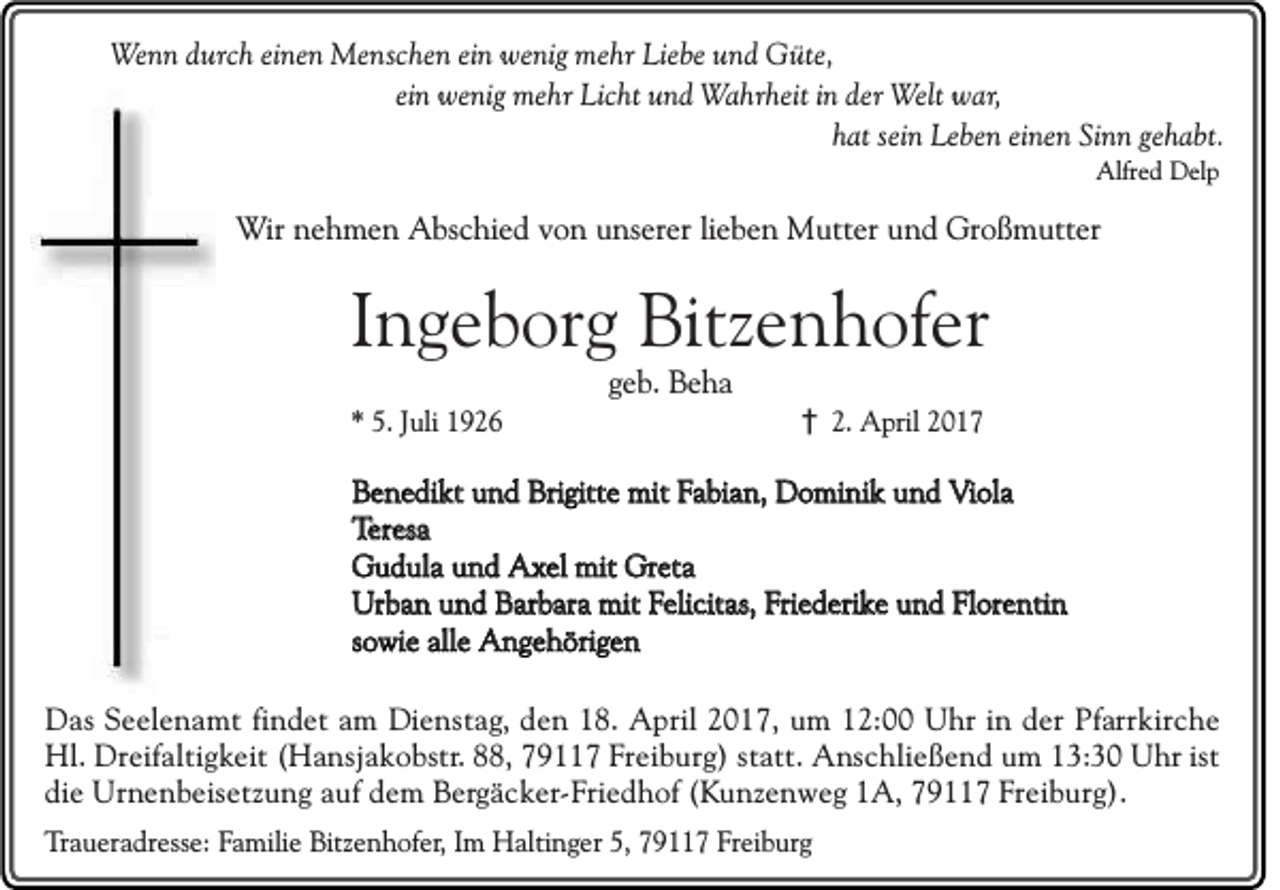 <p>Wenn durch einen Menschen ein wenig mehr Liebe und Güte,<br />ein wenig mehr Licht und Wahrheit in der Welt war,<br />hat sein Leben einen Sinn gehabt.<br />Alfred Delp</p><p>Wir nehmen Abschied von unserer lieben Mutter und Großmutter</p><p>Ingeborg Bitzenhofer<br />geb. Beha<br />* 5. Juli 1926</p><p>† 2. April 2017</p><p>Benedikt und Brigitte mit Fabian, Dominik und Viola<br />Teresa<br />Gudula und Axel mit Greta<br />Urban und Barbara mit Felicitas, Friederike und Florentin<br />sowie alle Angehörigen<br />Das Seelenamt findet am Dienstag, den 18. April 2017, um 12:00 Uhr in der Pfarrkirche<br />Hl. Dreifaltigkeit (Hansjakobstr. 88, 79117 Freiburg) statt. Anschließend um 13:30 Uhr ist<br />die Urnenbeisetzung auf dem Bergäcker-Friedhof (Kunzenweg 1A, 79117 Freiburg).<br />Traueradresse: Familie Bitzenhofer, Im Haltinger 5, 79117 Freiburg</p>