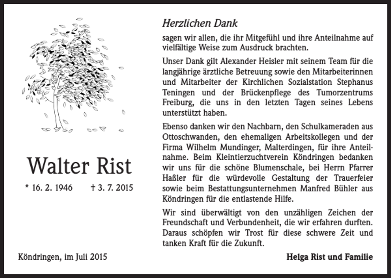 <p>Herzlichen Dank</p><p>Walter Rist<br />* 16. 2. 1946 † 3. 7. 2015</p><p>Köndringen, im Juli 2015</p><p>sagen wir allen, die ihr Mitgefühl und ihre Anteilnahme auf<br />vielfältige Weise zum Ausdruck brachten.<br />Unser Dank gilt Alexander Heisler mit seinem Team für die<br />langjährige ärztliche Betreuung sowie den Mitarbeiterinnen<br />und Mitarbeiter der Kirchlichen Sozialstation Stephanus<br />Teningen und der Brückenpflege des Tumorzentrums<br />­Freiburg, die uns in den letzten Tagen seines Lebens<br />­unterstützt haben.<br />Ebenso danken wir den Nachbarn, den Schulkameraden aus<br />Ottoschwanden, den ehemaligen Arbeitskollegen und der<br />Firma Wilhelm Mundinger, Malterdingen, für ihre Anteilnahme. Beim Kleintierzuchtverein Köndringen­ bedanken<br />wir uns für die schöne Blumenschale, bei Herrn Pfarrer<br />Haßler für die würdevolle Gestaltung der Trauerfeier<br />sowie beim Bestattungsunternehmen ­Manfred Bühler aus<br />Köndringen für die entlastende Hilfe.<br />Wir sind überwältigt von den unzähligen Zeichen der<br />Freundschaft und Verbundenheit, die wir erfahren ­durften.<br />Daraus schöpfen wir Trost für diese schwere Zeit und<br />­tanken Kraft für die Zukunft.<br />Helga Rist und Familie</p>