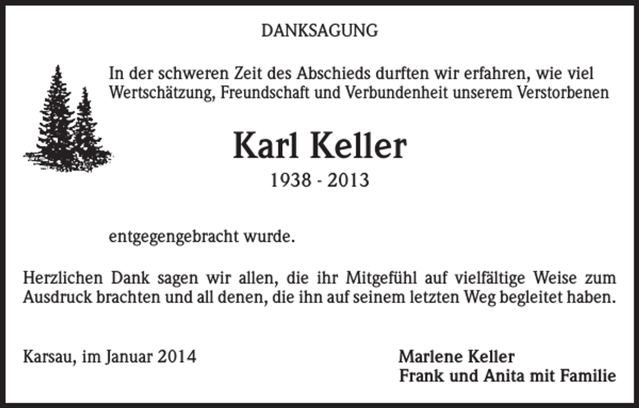 <p>DANKSAGUNG<br />In der schweren Zeit des Abschieds durften wir erfahren, wie viel<br />Wertschätzung, Freundschaft und Verbundenheit unserem Verstorbenen</p><p>Karl Keller<br />1938 - 2013<br />entgegengebracht wurde.<br />Herzlichen Dank sagen wir allen, die ihr Mitgefühl auf vielfältige Weise zum<br />Ausdruck brachten und all denen, die ihn auf seinem letzten Weg begleitet haben.<br />Karsau, im Januar 2014</p><p>Marlene Keller<br />Frank und Anita mit Familie</p>