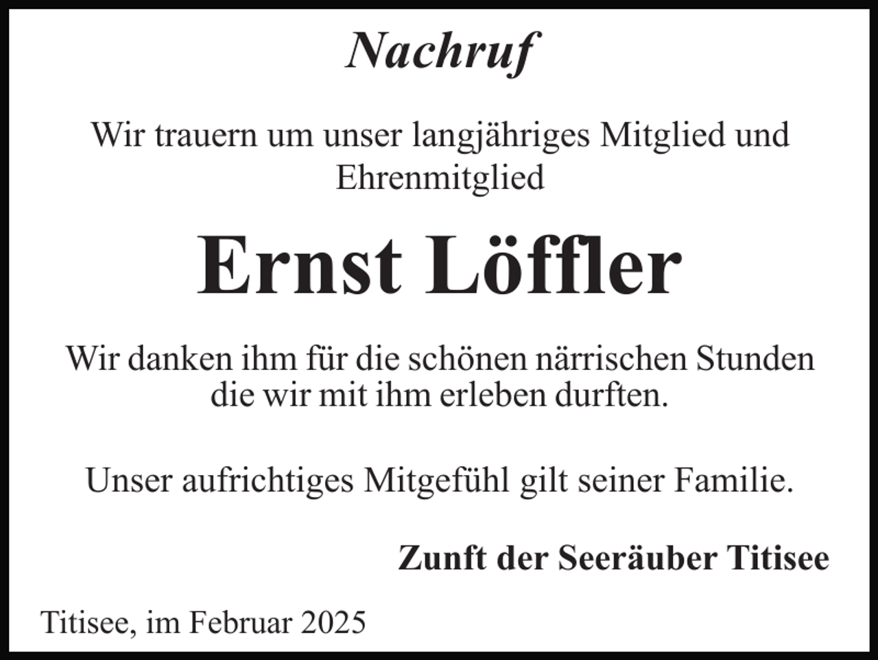 <p>Nachruf<br />Wir trauern um unser langjähriges Mitglied und<br />Ehrenmitglied</p><p>Ernst Löffler<br />Wir danken ihm für die schönen närrischen Stunden<br />die wir mit ihm erleben durften.<br />Unser aufrichtiges Mitgefühl gilt seiner Familie.<br />Zunft der Seeräuber Titisee<br />Titisee, im Februar 2025</p>