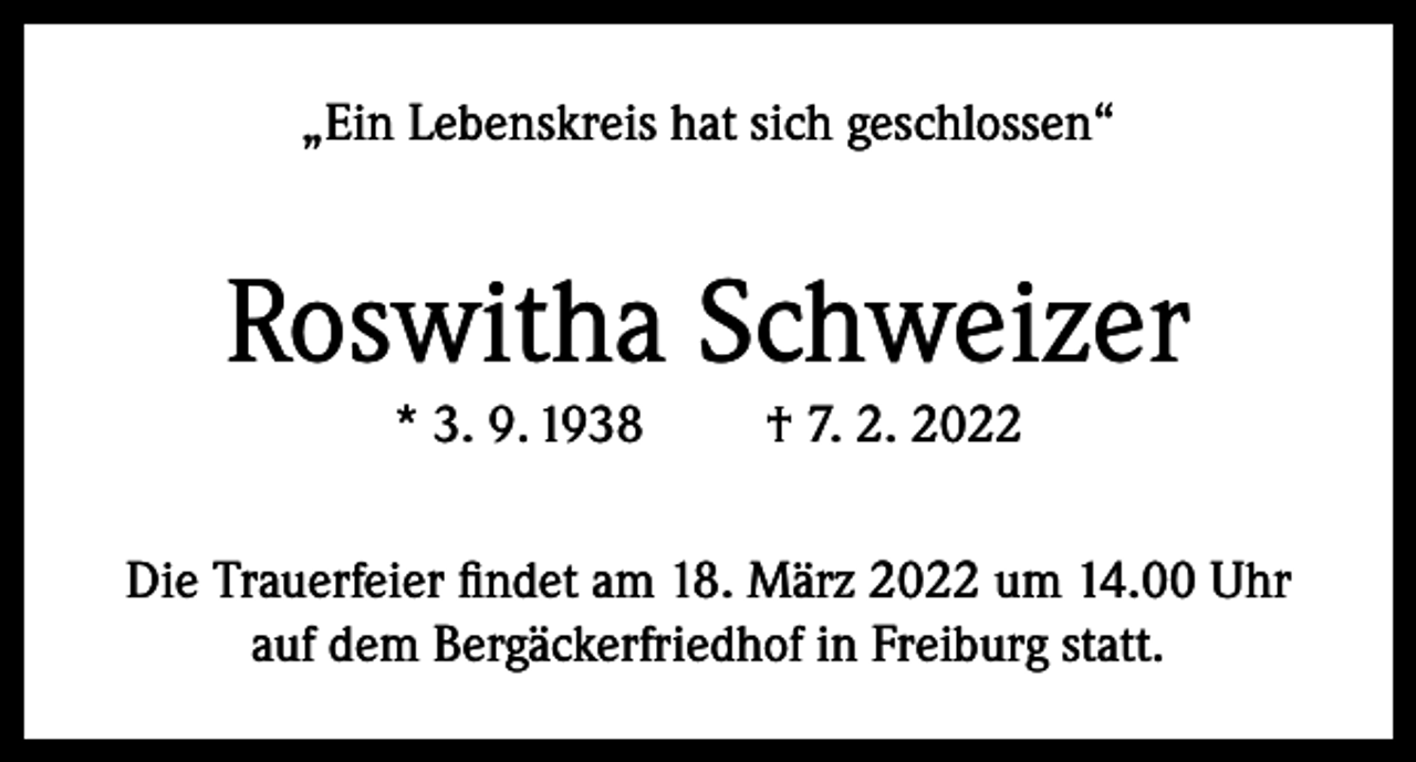 <p>„Ein Lebenskreis hat sich geschlossen“</p><p>Roswitha Schweizer<br />* 3. 9. 1938</p><p>† 7. 2. 2022</p><p>Die Trauerfeier findet am 18. März 2022 um 14.00 Uhr<br />auf dem Bergäckerfriedhof in Freiburg statt.</p>