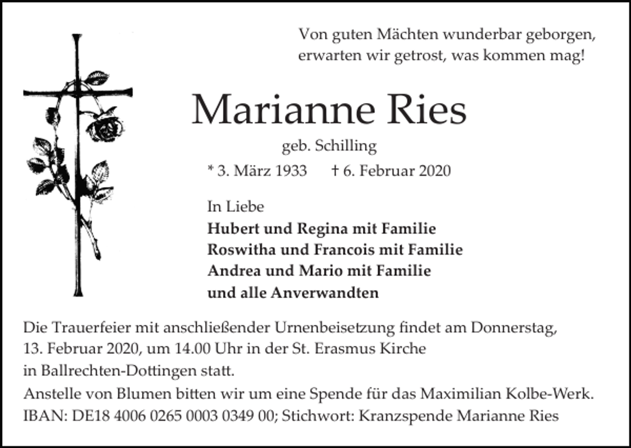 <p>Von guten Mächten wunderbar geborgen,<br />erwarten wir getrost, was kommen mag!</p><p>Marianne Ries<br />geb. Schilling<br />* 3. März 1933 † 6. Februar 2020<br />In Liebe<br />Hubert und Regina mit Familie<br />Roswitha und Francois mit Familie<br />Andrea und Mario mit Familie<br />und alle Anverwandten<br />Die Trauerfeier mit anschließender Urnenbeise�ung ﬁndet am Donnerstag,<br />13. Februar 2020, um 14.00 Uhr in der St. Erasmus Kirche<br />in Ballrechten­Do�ingen sta�.<br />Anstelle von Blumen bi�en wir um eine Spende für das Maximilian Kolbe­Werk.<br />IBAN: DE18 4006 0265 0049 00; Stichwort: Kranzspende Marianne Ries</p>