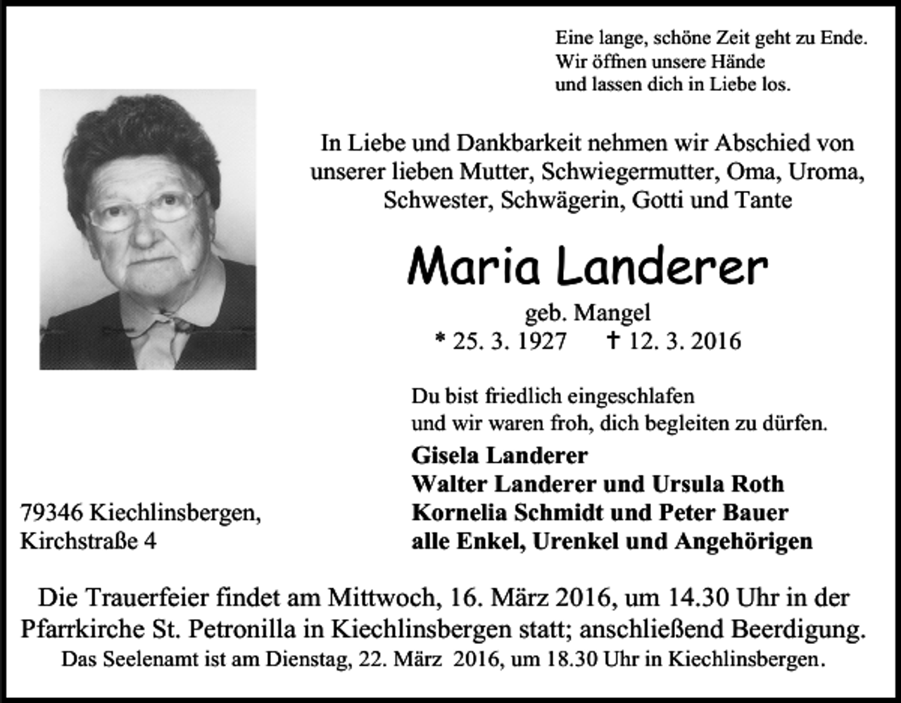 <p>Eine lange, schöne Zeit geht zu Ende.<br />Wir öffnen unsere Hände<br />und lassen dich in Liebe los.</p><p>In Liebe und Dankbarkeit nehmen wir Abschied von<br />unserer lieben Mutter, Schwiegermutter, Oma, Uroma,<br />Schwester, Schwägerin, Gotti und Tante</p><p>Maria Landerer<br />geb. Mangel<br />* 25. 3. 1927<br /> 12. 3. 2016</p><p>Du bist friedlich eingeschlafen<br />und wir waren froh, dich begleiten zu dürfen.</p><p>79346 Kiechlinsbergen,<br />Kirchstraße 4</p><p>Gisela Landerer<br />Walter Landerer und Ursula Roth<br />Kornelia Schmidt und Peter Bauer<br />alle Enkel, Urenkel und Angehörigen</p><p>Die Trauerfeier findet am Mittwoch, 16. März 2016, um 14.30 Uhr in der<br />Pfarrkirche St. Petronilla in Kiechlinsbergen statt; anschließend Beerdigung.<br />Das Seelenamt ist am Dienstag, 22. März 2016, um 18.30 Uhr in Kiechlinsbergen .</p>