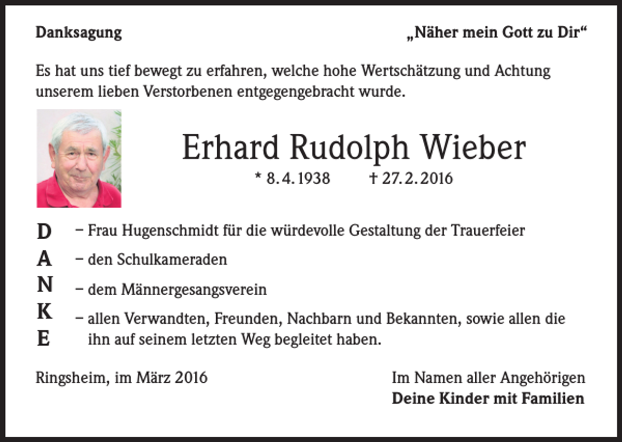 <p>Danksagung</p><p>„Näher mein Gott zu Dir“</p><p>Es hat uns tief bewegt zu erfahren, welche hohe Wertschätzung und Achtung<br />unserem lieben Verstorbenen entgegengebracht wurde.</p><p>Erhard Rudolph Wieber<br />* 8. 4.1938</p><p>D<br />A<br />N<br />K<br />E</p><p>† 27. 2. 2016</p><p>– Frau Hugenschmidt für die würdevolle Gestaltung der Trauerfeier<br />– den Schulkameraden<br />– dem Männergesangsverein<br />– allen Verwandten, Freunden, Nachbarn und Bekannten, sowie allen die<br />ihn auf seinem letzten Weg begleitet haben.</p><p>Ringsheim, im März 2016</p><p>Im Namen aller Angehörigen<br />Deine Kinder mit Familien</p>