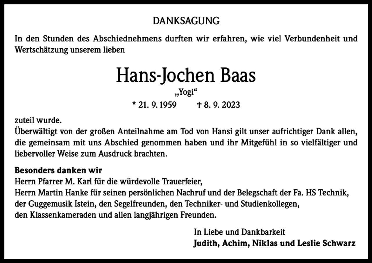 <p>DANKSAGUNG<br />In den Stunden des Abschiednehmens durften wir erfahren, wie viel Verbundenheit und<br />Wertschätzung unserem lieben</p><p>Hans-Jochen Baas<br />,,Yogi“<br />* 21. 9. 1959<br />† 8. 9. 2023</p><p>zuteil wurde.<br />Überwältigt von der großen Anteilnahme am Tod von Hansi gilt unser aufrichtiger Dank allen,<br />die gemeinsam mit uns Abschied genommen haben und ihr Mitgefühl in so vielfältiger und<br />liebervoller Weise zum Ausdruck brachten.<br />Besonders danken wir<br />Herrn Pfarrer M. Karl für die würdevolle Trauerfeier,<br />Herrn Martin Hanke für seinen persönlichen Nachruf und der Belegschaft der Fa. HS Technik,<br />der Guggemusik Istein, den Segelfreunden, den Techniker- und Studienkollegen,<br />den Klassenkameraden und allen langjährigen Freunden.<br />In Liebe und Dankbarkeit<br />Judith, Achim, Niklas und Leslie Schwarz</p>