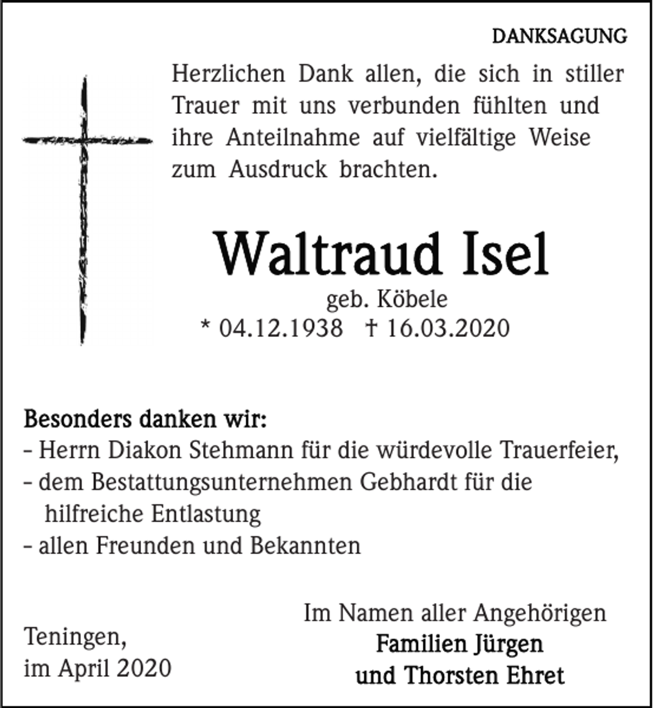 <p>Herzlichen Dank allen, die sich in stiller<br />Trauer mit uns verbunden fühlten und<br />ihre Anteilnahme auf vielfältige Weise<br />zum Ausdruck brachten.</p><p>geb. Köbele<br />* 04.12.1938 † 16.03.2020</p><p>- Herrn Diakon Stehmann für die würdevolle Trauerfeier,<br />- dem Bestattungsunternehmen Gebhardt für die<br />hilfreiche Entlastung<br />- allen Freunden und Bekannten</p><p>Teningen,<br />im April 2020</p><p>Im Namen aller Angehörigen</p>
