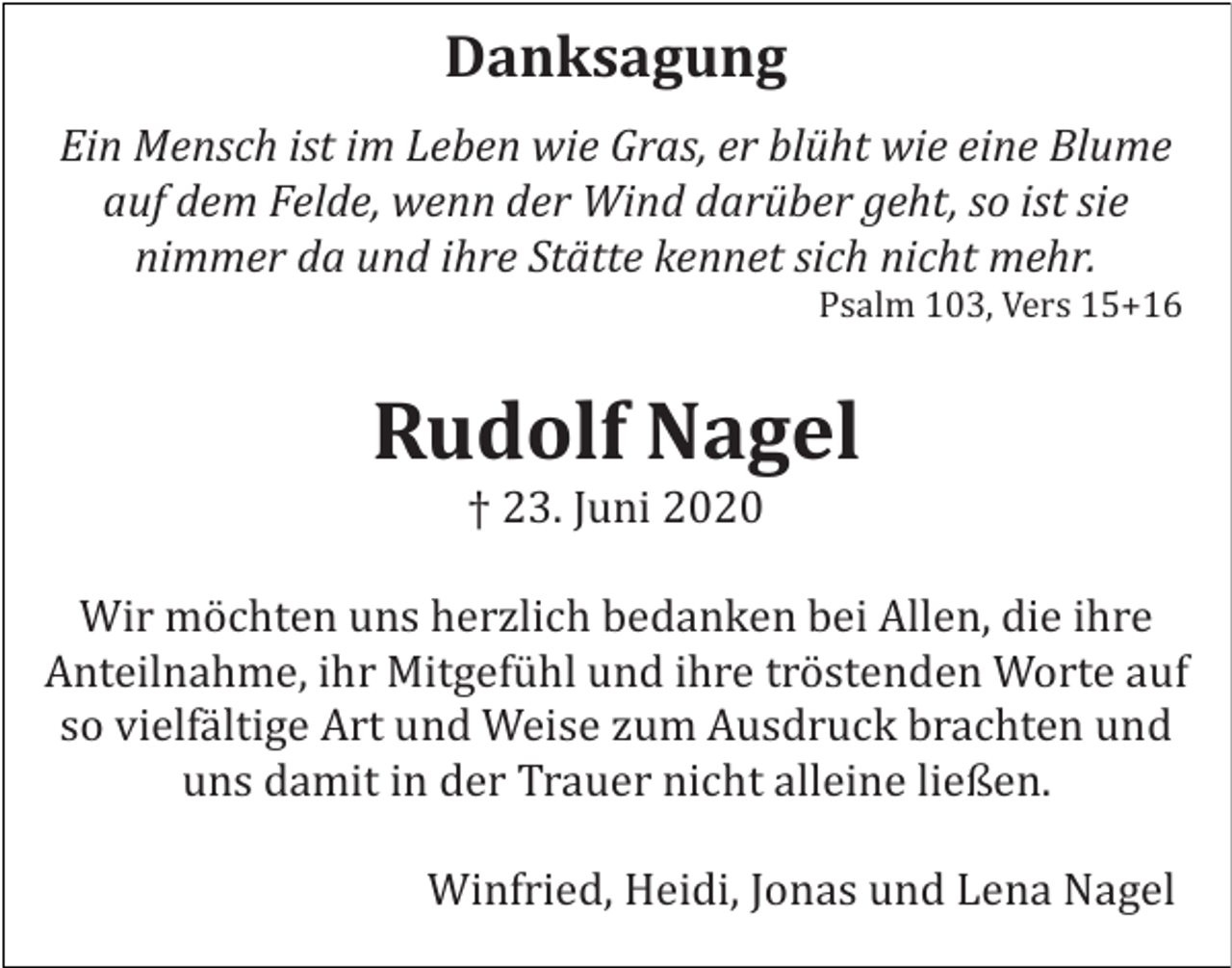 <p>Danksagung<br />Ein Mensch ist im Leben wie Gras, er blüht wie eine Blume<br />auf dem Felde, wenn der Wind darüber geht, so ist sie<br />nimmer da und ihre Stätte kennet sich nicht mehr.<br />Psalm 103, Vers 15+16</p><p>Rudolf Nagel<br />† 23. Juni 2020<br />Wir möchten uns herzlich bedanken bei Allen, die ihre<br />Anteilnahme, ihr Mitgefühl und ihre tröstenden Worte auf<br />so vielfältige Art und Weise zum Ausdruck brachten und<br />uns damit in der Trauer nicht alleine ließen.<br />Winfried, Heidi, Jonas und Lena Nagel</p>
