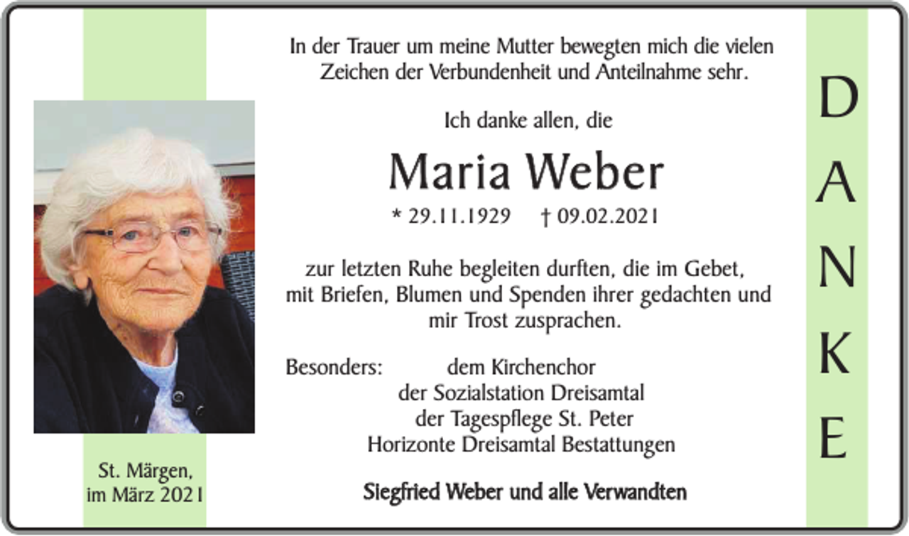 <p>In der Trauer um meine Mutter bewegten mich die vielen<br />Zeichen der Verbundenheit und Anteilnahme sehr.<br />Ich danke allen, die</p><p>Maria Weber<br />* 29.11.1929</p><p>† 09.02.2021</p><p>zur letzten Ruhe begleiten durften, die im Gebet,<br />mit Briefen, Blumen und Spenden ihrer gedachten und<br />mir Trost zusprachen.<br />Besonders:</p><p>dem Kirchenchor<br />der Sozialstation Dreisamtal<br />der Tagespflege St. Peter<br />Horizonte Dreisamtal Bestattungen</p><p>St. Märgen,<br />im März 2021</p><p>Siegfried Weber und alle Verwandten</p><p>D<br />A<br />N<br />K<br />E</p>
