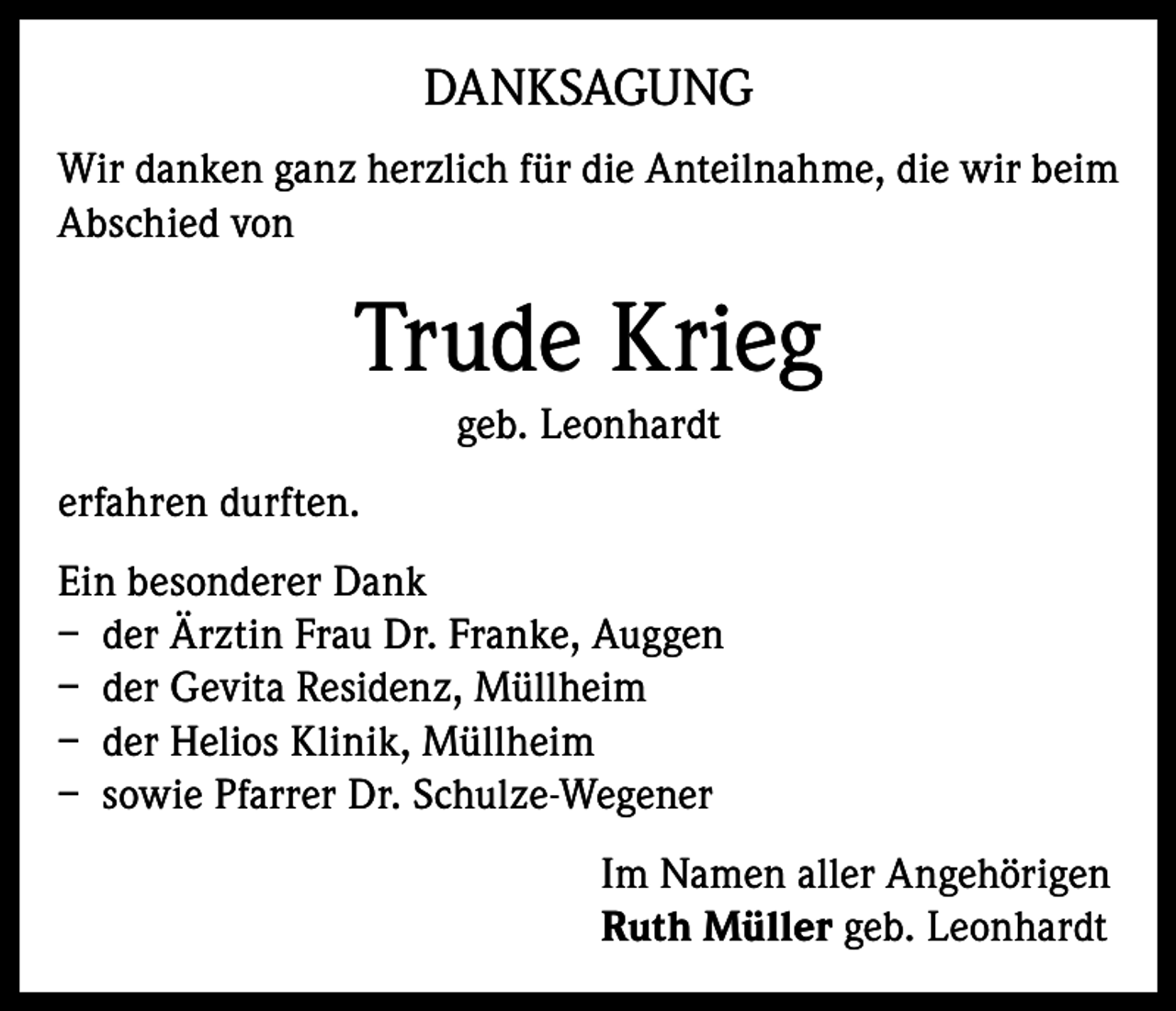 <p>DANKSAGUNG<br />Wir danken ganz herzlich für die Anteilnahme, die wir beim<br />Abschied von</p><p>Trude Krieg<br />geb. Leonhardt<br />erfahren durften.<br />Ein besonderer Dank<br />– der Ärztin Frau Dr. Franke, Auggen<br />– der Gevita Residenz, Müllheim<br />– der Helios Klinik, Müllheim<br />– sowie Pfarrer Dr. Schulze-Wegener<br />Im Namen aller Angehörigen<br />Ruth Müller geb. Leonhardt</p>