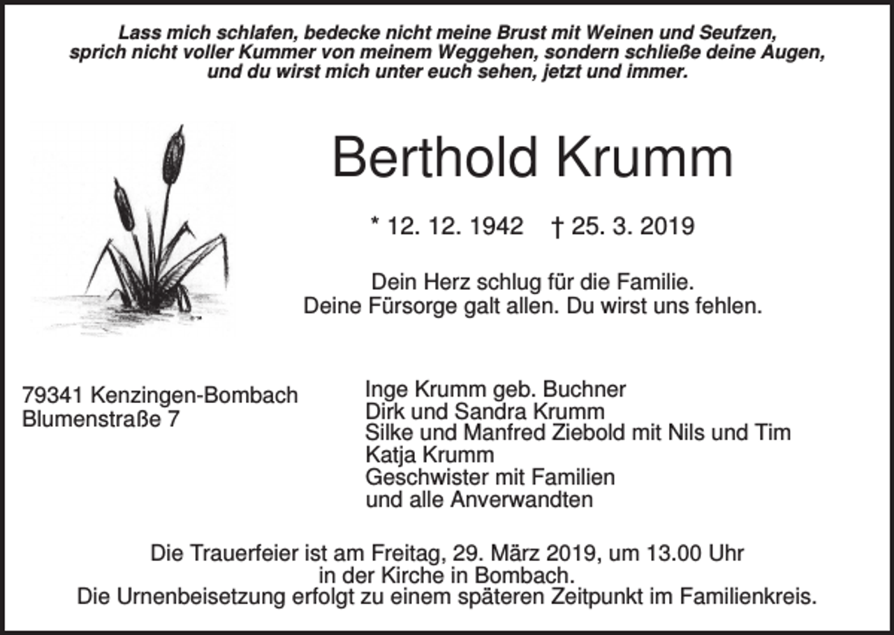 <p>Lass mich schlafen, bedecke nicht meine Brust mit Weinen und Seufzen,<br />sprich nicht voller Kummer von meinem Weggehen, sondern schließe deine Augen,<br />und du wirst mich unter euch sehen, jetzt und immer.</p><p>Berthold Krumm<br />* 12. 12. 1942</p><p>† 25. 3. 2019</p><p>Dein Herz schlug für die Familie.<br />Deine Fürsorge galt allen. Du wirst uns fehlen.</p><p>79341 Kenzingen-Bombach<br />Blumenstraße 7</p><p>Inge Krumm geb. Buchner<br />Dirk und Sandra Krumm<br />Silke und Manfred Ziebold mit Nils und Tim<br />Katja Krumm<br />Geschwister mit Familien<br />und alle Anverwandten</p><p>Die Trauerfeier ist am Freitag, 29. März 2019, um 13.00 Uhr<br />in der Kirche in Bombach.<br />Die Urnenbeisetzung erfolgt zu einem späteren Zeitpunkt im Familienkreis.</p>