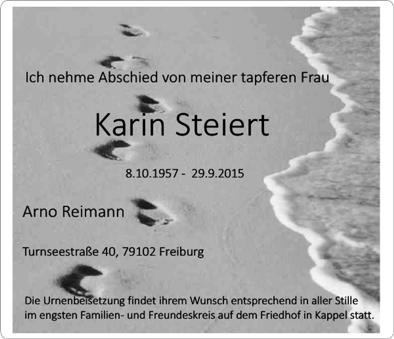 <p>Ich nehme Abschied von meiner tapferen Frau</p><p>Karin Steiert<br />8.10.1957 - 29.9.2015</p><p>Arno Reimann<br />Turnseestraße 40, 79102 Freiburg<br />Die Urnenbeisetzung findet ihrem Wunsch entsprechend in aller Stille<br />im engsten Familien- und Freundeskreis auf dem Friedhof in Kappel statt.</p>