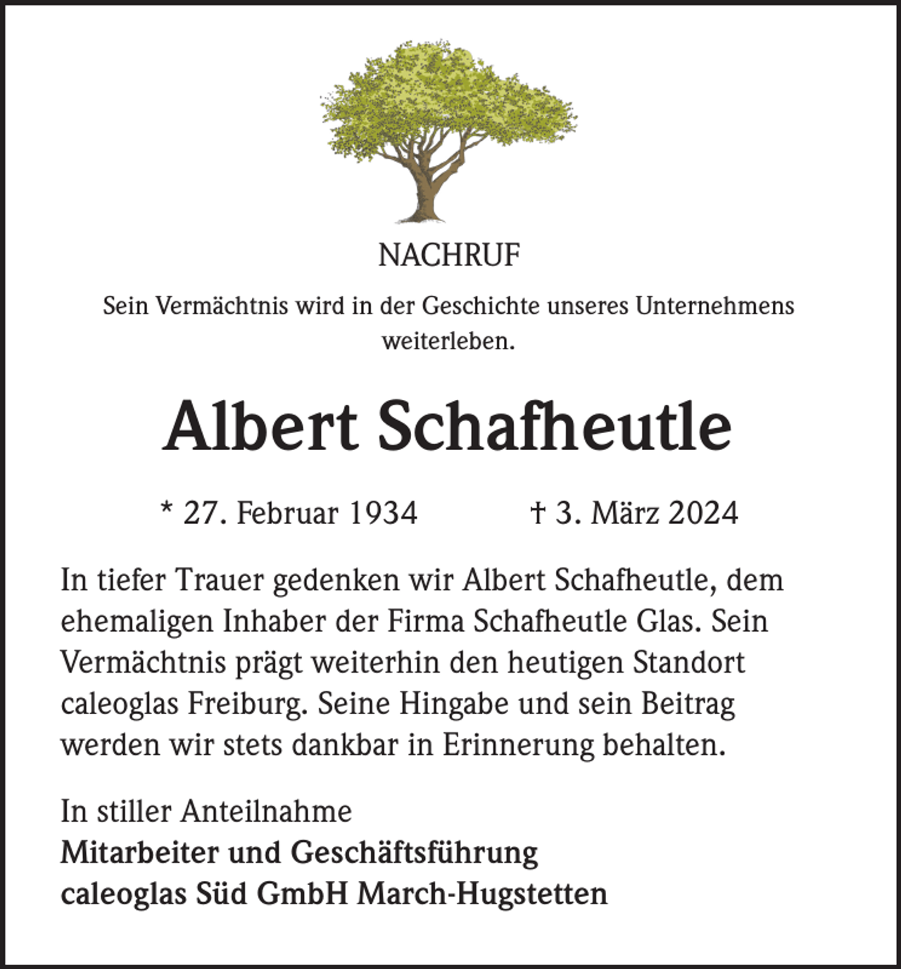 NACHRUF
Sein Vermächtnis wird in der Geschichte unseres Unternehmens
weiterleben.
Albert Schafheutle
* 27. Februar 1934 † 3. März 2024
In tiefer Trauer gedenken wir Albert Schafheutle, dem
ehemaligen Inhaber der Firma Schafheutle Glas. Sein
Vermächtnis prägt weiterhin den heutigen Standort
caleoglas Freiburg. Seine Hingabe und sein Beitrag
werden wir stets dankbar in Erinnerung behalten.
In stiller Anteilnahme
Mitarbeiter und Geschäftsführung
caleoglas Süd GmbH March-Hugstetten
