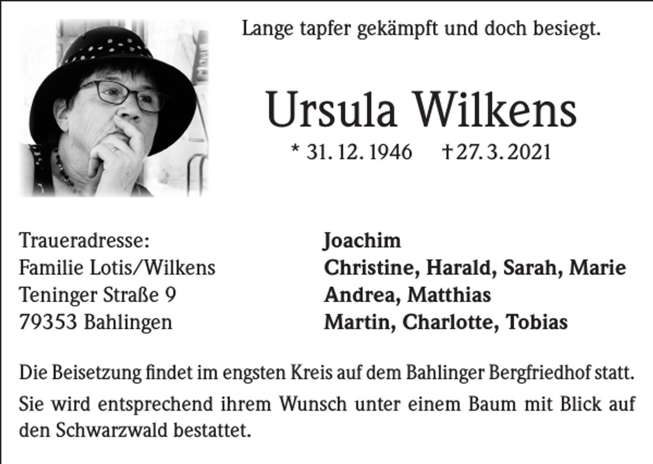 <p>Lange tapfer gekämpft und doch besiegt.</p><p>Ursula Wilkens<br />* 31. 12. 1946</p><p>Traueradresse:<br />Familie Lotis/Wilkens<br />Teninger Straße 9<br />79353 Bahlingen</p><p>† 27. 3. 2021</p><p>Joachim<br />Christine, Harald, Sarah, Marie<br />Andrea, Matthias<br />Martin, Charlotte, Tobias</p><p>Die Beisetzung findet im engsten Kreis auf dem Bahlinger Bergfriedhof statt.<br />Sie wird entsprechend ihrem Wunsch unter einem Baum mit Blick auf<br />den Schwarzwald bestattet.</p>