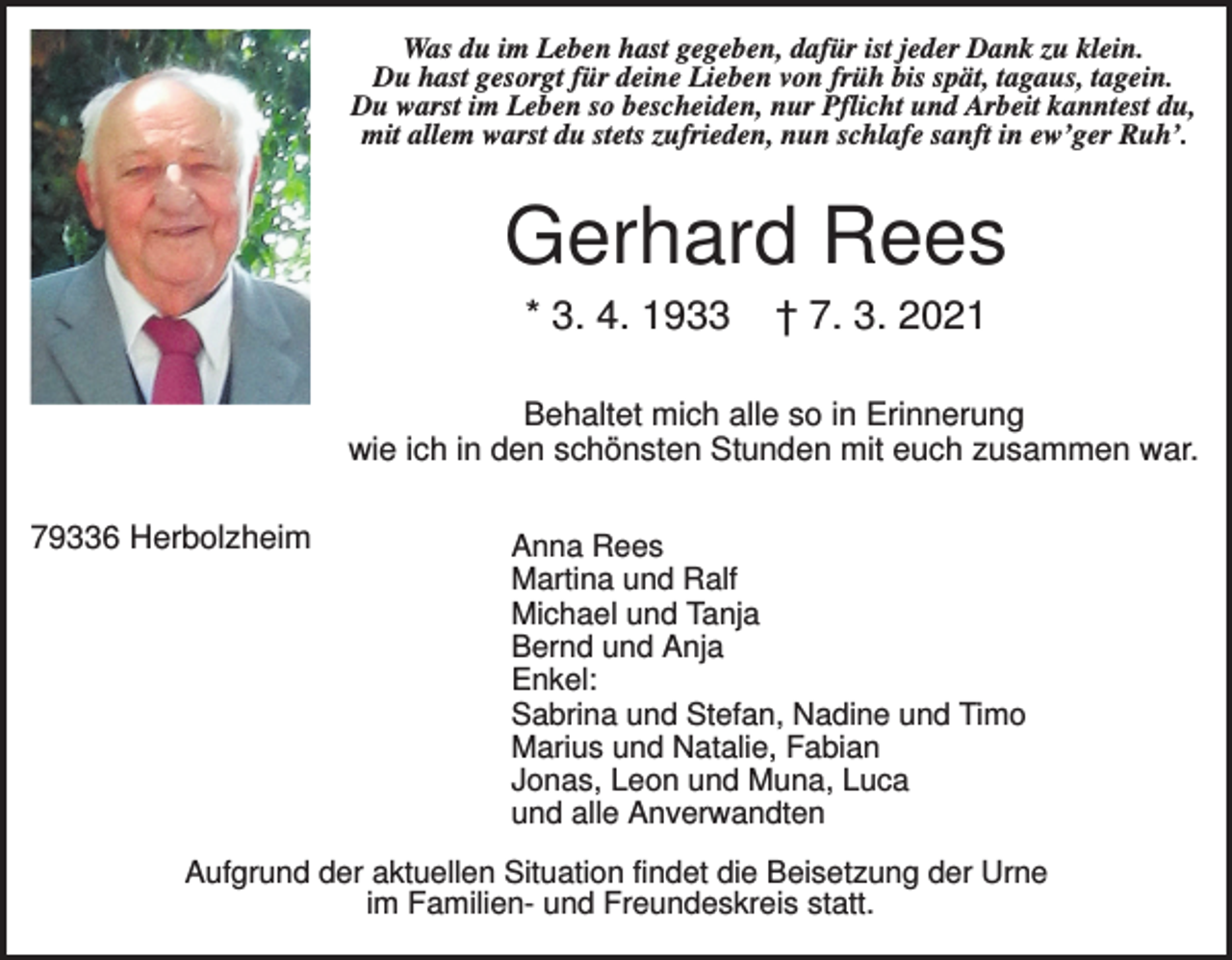 <p>Was du im Leben hast gegeben, dafür ist jeder Dank zu klein.<br />Du hast gesorgt für deine Lieben von früh bis spät, tagaus, tagein.<br />Du warst im Leben so bescheiden, nur Pflicht und Arbeit kanntest du,<br />mit allem warst du stets zufrieden, nun schlafe sanft in ew’ger Ruh’.</p><p>Gerhard Rees<br />* 3. 4. 1933</p><p>† 7. 3. 2021</p><p>Behaltet mich alle so in Erinnerung<br />wie ich in den schönsten Stunden mit euch zusammen war.<br />79336 Herbolzheim</p><p>Anna Rees<br />Martina und Ralf<br />Michael und Tanja<br />Bernd und Anja<br />Enkel:<br />Sabrina und Stefan, Nadine und Timo<br />Marius und Natalie, Fabian<br />Jonas, Leon und Muna, Luca<br />und alle Anverwandten</p><p>Aufgrund der aktuellen Situation findet die Beisetzung der Urne<br />im Familien- und Freundeskreis statt.</p>
