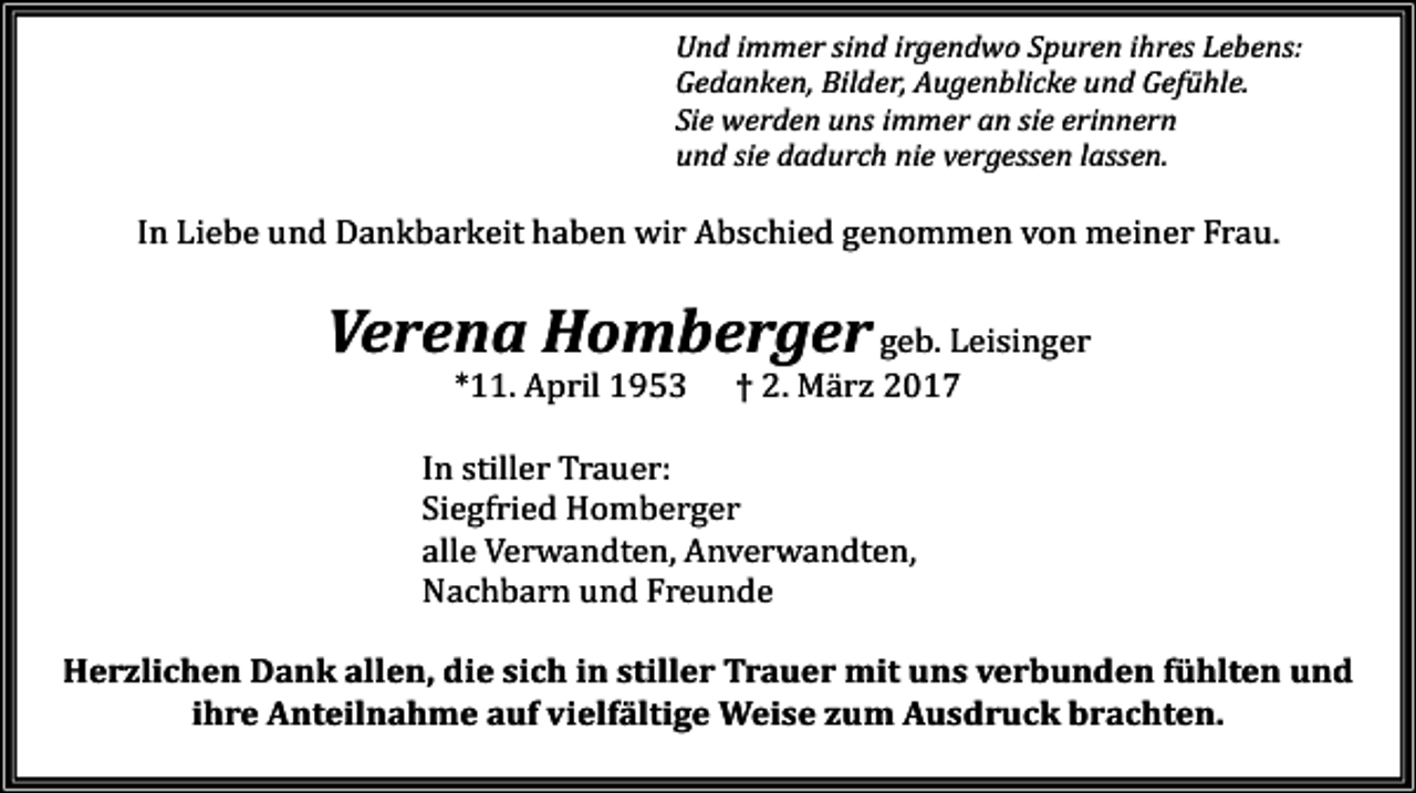 <p>Und immer sind irgendwo Spuren ihres Lebens:<br />Gedanken, Bilder, Augenblicke und Gefühle.<br />Sie werden uns immer an sie erinnern<br />und sie dadurch nie vergessen lassen.</p><p>In Liebe und Dankbarkeit haben wir Abschied genommen von meiner Frau.</p><p>Verena Homberger geb. Leisinger<br />*11. April 1953</p><p>† 2. Mä rz 2017</p><p>In stiller Trauer:<br />Siegfried Homberger<br />alle Verwandten, Anverwandten,<br />Nachbarn und Freunde</p><p>Herzlichen Dank allen, die sich in stiller Trauer mit uns verbunden fühlten und<br />ihre Anteilnahme auf vielfältige Weise zum Ausdruck brachten.</p>