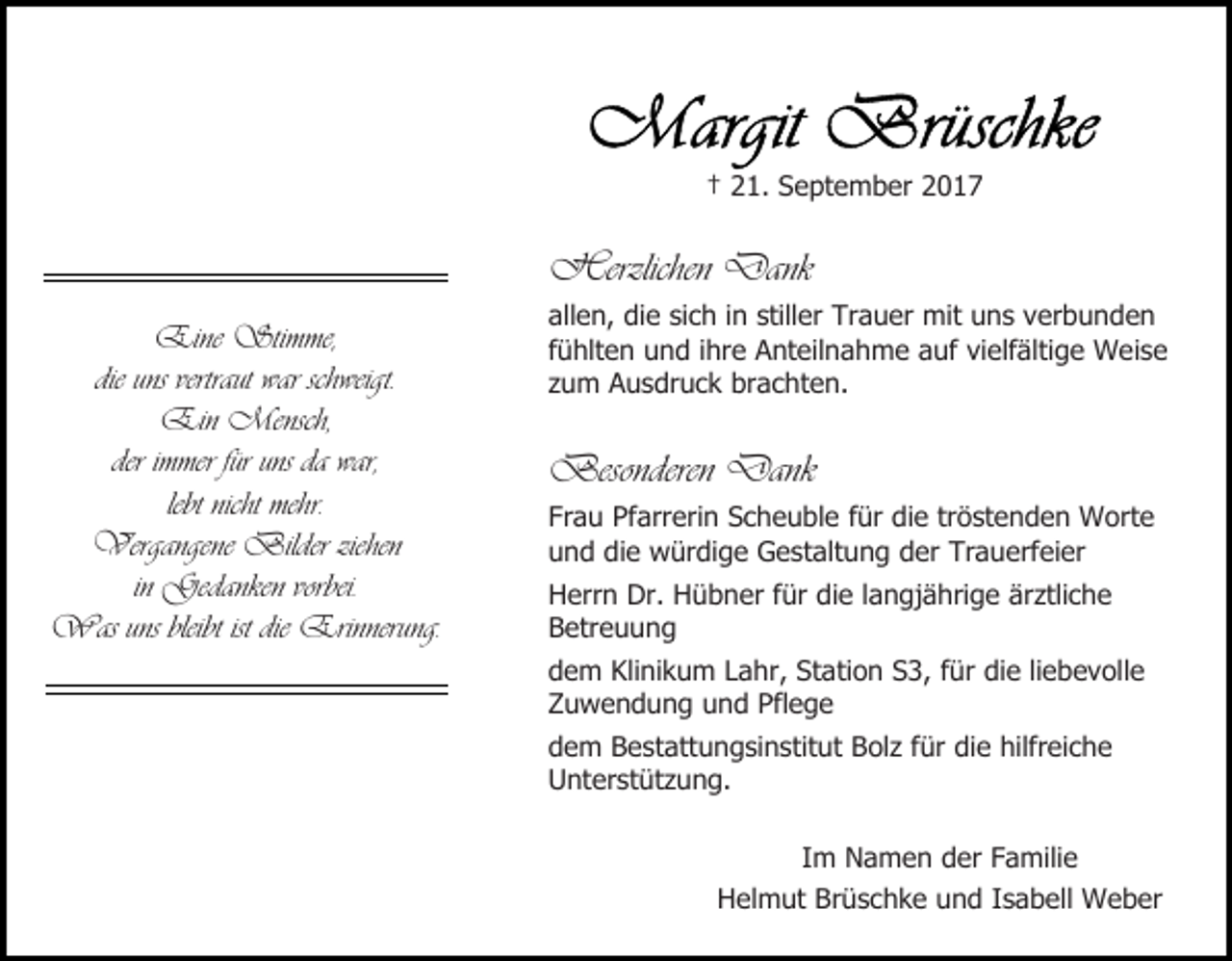<p>† 21. September 2017</p><p>Herzlichen Dank<br />Eine Stimme,<br />die uns vertraut war schweigt.<br />Ein Mensch,<br />der immer für uns da war,<br />lebt nicht mehr.<br />Vergangene Bilder ziehen<br />in Gedanken vorbei.<br />Was uns bleibt ist die Erinnerung.</p><p>allen, die sich in stiller Trauer mit uns verbunden<br />fühlten und ihre Anteilnahme auf vielfältige Weise<br />zum Ausdruck brachten.</p><p>Besonderen Dank<br />Frau Pfarrerin Scheuble für die tröstenden Worte<br />und die würdige Gestaltung der Trauerfeier<br />Herrn Dr. Hübner für die langjährige ärztliche<br />Betreuung<br />dem Klinikum Lahr, Station S3, für die liebevolle<br />Zuwendung und Pflege<br />dem Bestattungsinstitut Bolz für die hilfreiche<br />Unterstützung.<br />Im Namen der Familie<br />Helmut Brüschke und Isabell Weber</p>