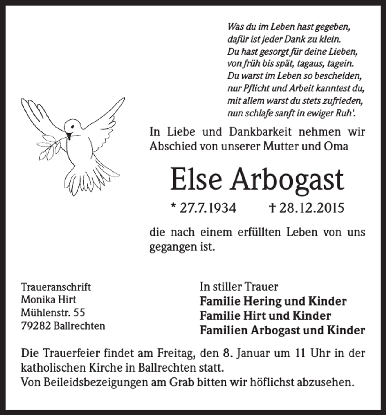 <p>Was du im Leben hast gegeben,<br />dafür ist jeder Dank zu klein.<br />Du hast gesorgt für deine Lieben,<br />von früh bis spät, tagaus, tagein.<br />Du warst im Leben so bescheiden,<br />nur Pflicht und Arbeit kanntest du,<br />mit allem warst du stets zufrieden,<br />nun schlafe sanft in ewiger Ruh'.</p><p>In Liebe und Dankbarkeit nehmen wir<br />Abschied von unserer Mutter und Oma</p><p>Else Arbogast<br />* 27.7.1934</p><p>† 28.12.2015</p><p>die nach einem erfüllten Leben von uns<br />gegangen ist.<br />Traueranschrift<br />Monika Hirt<br />Mühlenstr. 55<br />79282 Ballrechten</p><p>In stiller Trauer<br />Familie Hering und Kinder<br />Familie Hirt und Kinder<br />Familien Arbogast und Kinder</p><p>Die Trauerfeier findet am Freitag, den 8. Januar um 11 Uhr in der<br />katholischen Kirche in Ballrechten statt.<br />Von Beileidsbezeigungen am Grab bitten wir höflichst abzusehen.</p>