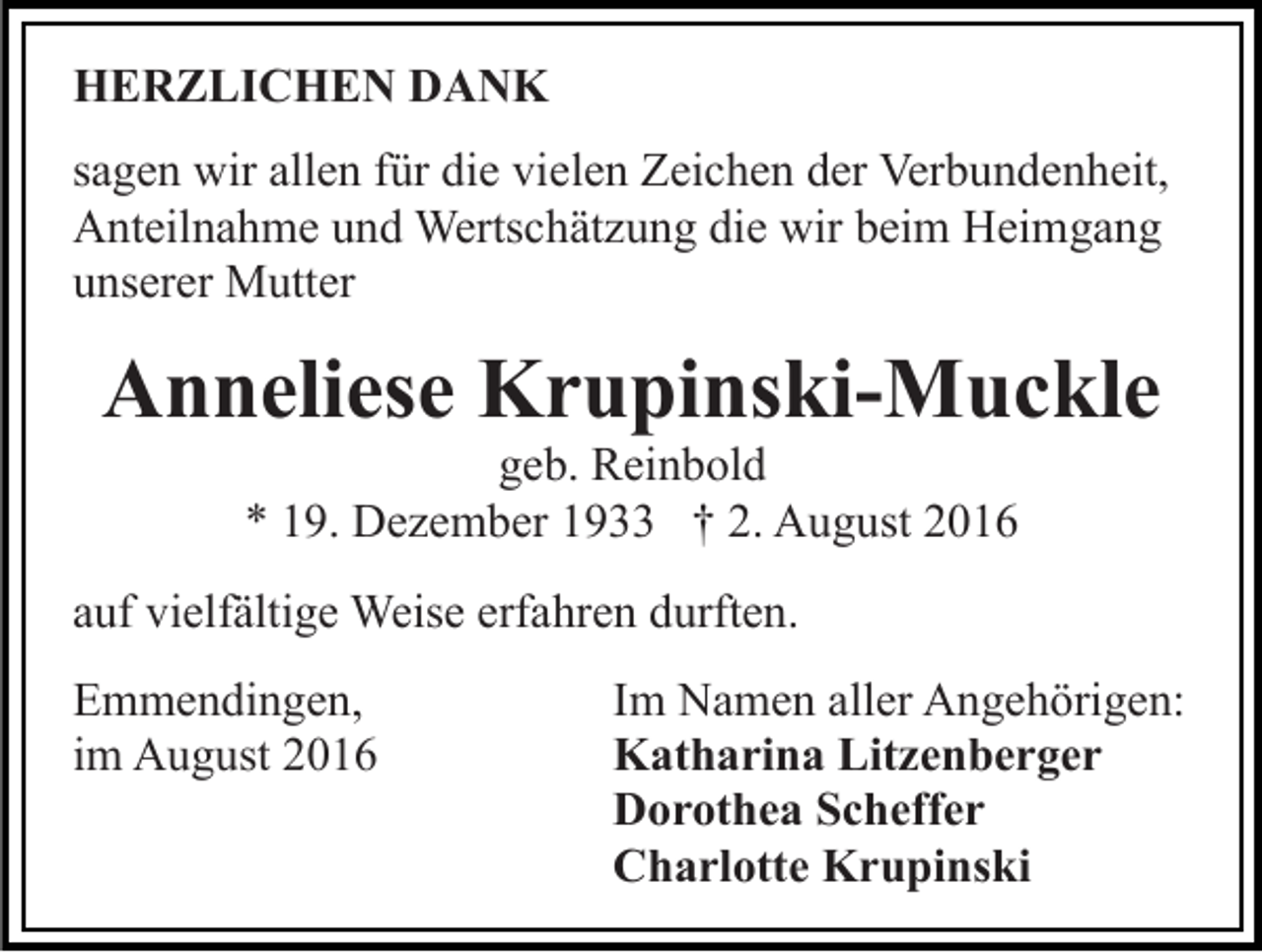 <p>HERZLICHEN DANK<br />sagen wir allen für die vielen Zeichen der Verbundenheit,<br />Anteilnahme und Wertschätzung die wir beim Heimgang<br />unserer Mutter</p><p>Anneliese Krupinski-Muckle<br />geb. Reinbold<br />* 19. Dezember 1933 † 2. August 2016<br />auf vielfältige Weise erfahren durften.<br />Emmendingen,<br />im August 2016</p><p>Im Namen aller Angehörigen:<br />Katharina Litzenberger<br />Dorothea Scheffer<br />Charlotte Krupinski</p>