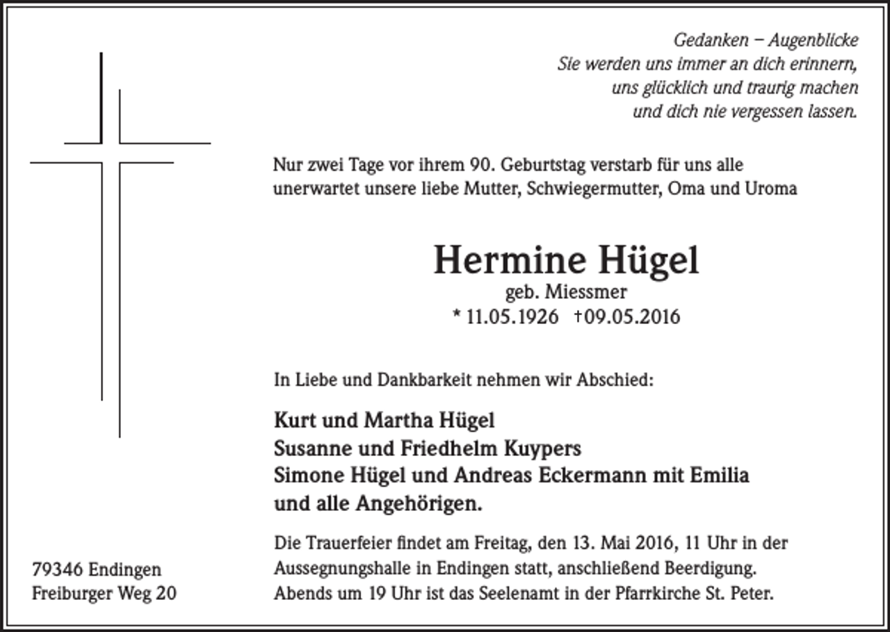 <p>Gedanken – Augenblicke<br />Sie werden uns immer an dich erinnern,<br />uns glücklich und traurig machen<br />und dich nie vergessen lassen.<br />Nur zwei Tage vor ihrem 90. Geburtstag verstarb für uns alle<br />unerwartet unsere liebe Mutter, Schwiegermutter, Oma und Uroma</p><p>Hermine Hügel<br />geb. Miessmer<br />* 11.05.1926 09.05.2016</p><p>In Liebe und Dankbarkeit nehmen wir Abschied:</p><p>Kurt und Martha Hügel<br />Susanne und Friedhelm Kuypers<br />Simone Hügel und Andreas Eckermann mit Emilia<br />und alle Angehörigen.<br />79346 Endingen<br />Freiburger Weg 20</p><p>Die Trauerfeier findet am Freitag, den 13. Mai 2016, 11 Uhr in der<br />Aussegnungshalle in Endingen statt, anschließend Beerdigung.<br />Abends um 19 Uhr ist das Seelenamt in der Pfarrkirche St. Peter.</p>