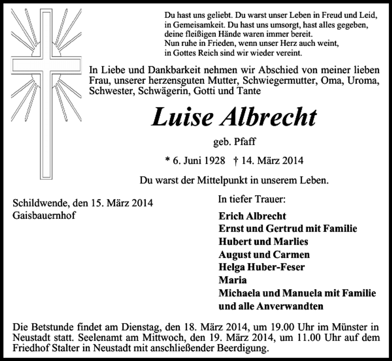 <p>Du hast uns geliebt. Du warst unser Leben in Freud und Leid,<br />in Gemeisamkeit. Du hast uns umsorgt, hast alles gegeben,<br />deine fleißigen Hände waren immer bereit.<br />Nun ruhe in Frieden, wenn unser Herz auch weint,<br />in Gottes Reich sind wir wieder vereint.</p><p>In Liebe und Dankbarkeit nehmen wir Abschied von meiner lieben<br />Frau, unserer herzensguten Mutter, Schwiegermutter, Oma, Uroma,<br />Schwester, Schwägerin, Gotti und Tante</p><p>Luise Albrecht<br />geb. Pfaff<br />* 6. Juni 1928 † 14. März 2014</p><p>Du warst der Mittelpunkt in unserem Leben.<br />Schildwende, den 15. März 2014<br />Gaisbauernhof</p><p>In tiefer Trauer:<br />Erich Albrecht<br />Ernst und Gertrud mit Familie<br />Hubert und Marlies<br />August und Carmen<br />Helga Huber-Feser<br />Maria<br />Michaela und Manuela mit Familie<br />und alle Anverwandten</p><p>Die Betstunde findet am Dienstag, den 18. März 2014, um 19.00 Uhr im Münster in<br />Neustadt statt. Seelenamt am Mittwoch, den 19. März 2014, um 11.00 Uhr auf dem<br />Friedhof Stalter in Neustadt mit anschließender Beerdigung.</p>