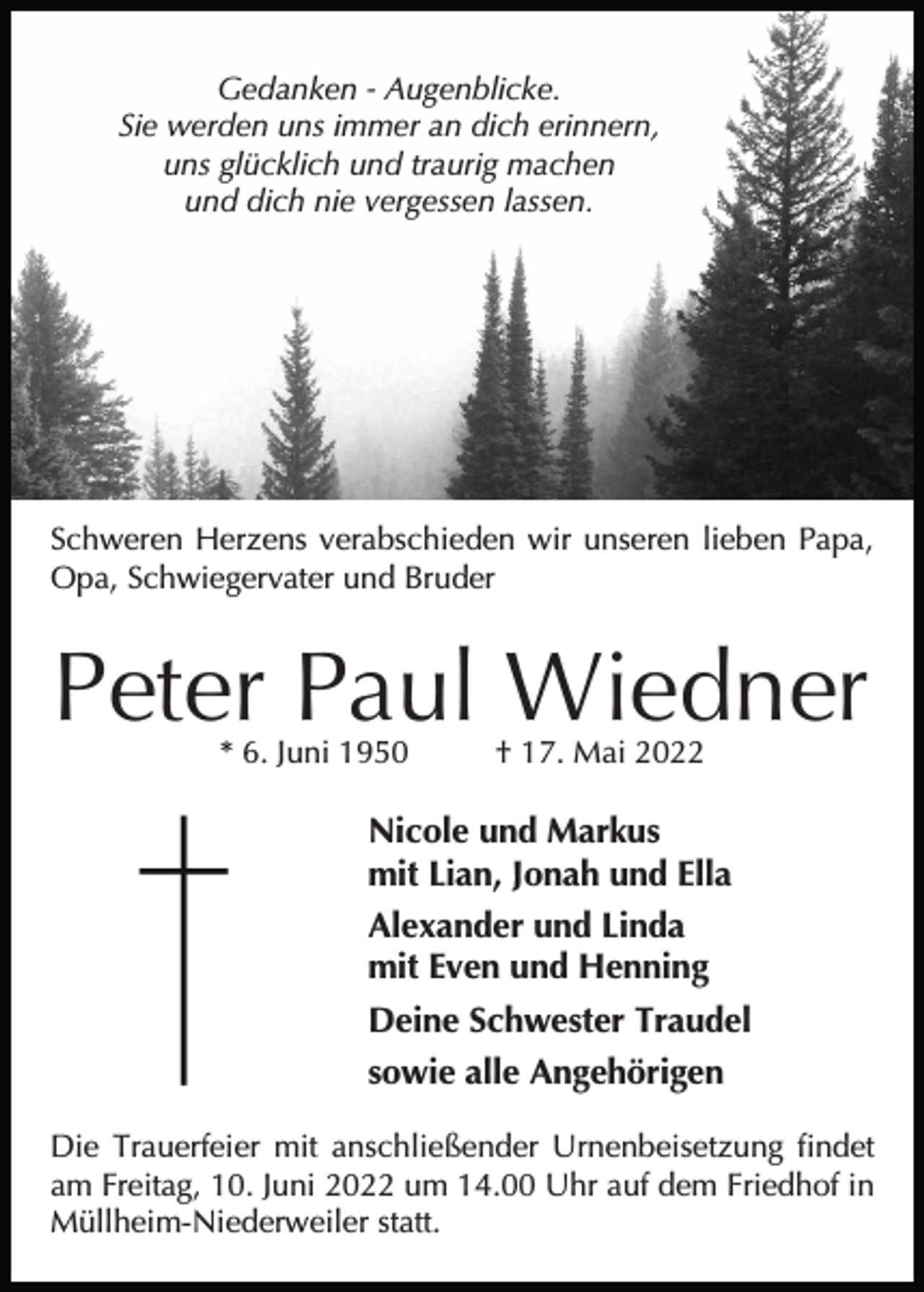 <p>Gedanken - Augenblicke.<br />Sie werden uns immer an dich erinnern,<br />uns glücklich und traurig machen<br />und dich nie vergessen lassen.</p><p>Schweren Herzens verabschieden wir unseren lieben Papa,<br />Opa, Schwiegervater und Bruder</p><p>Peter Paul Wiedner<br />* 6. Juni 1950</p><p>† 17. Mai 2022</p><p>Nicole und Markus<br />mit Lian, Jonah und Ella<br />Alexander und Linda<br />mit Even und Henning<br />Deine Schwester Traudel<br />sowie alle Angehörigen<br />Die Trauerfeier mit anschließender Urnenbeisetzung findet<br />am Freitag, 10. Juni 2022 um 14.00 Uhr auf dem Friedhof in<br />Müllheim-Niederweiler statt.</p>