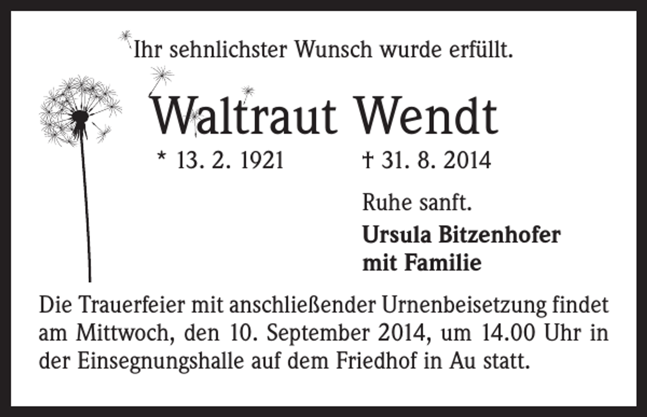 <p>Ihr sehnlichster Wunsch wurde erfüllt.</p><p>Waltraut Wendt<br />* 13. 2. 1921 † 31. 8. 2014</p><p>Ruhe sanft.<br />Ursula Bitzenhofer<br />mit Familie<br />Die Trauerfeier mit anschließender Urnenbeisetzung ­findet<br />am Mittwoch, den 10. September 2014, um 14.00 Uhr in<br />der Einsegnungshalle auf dem Friedhof in Au statt.</p>