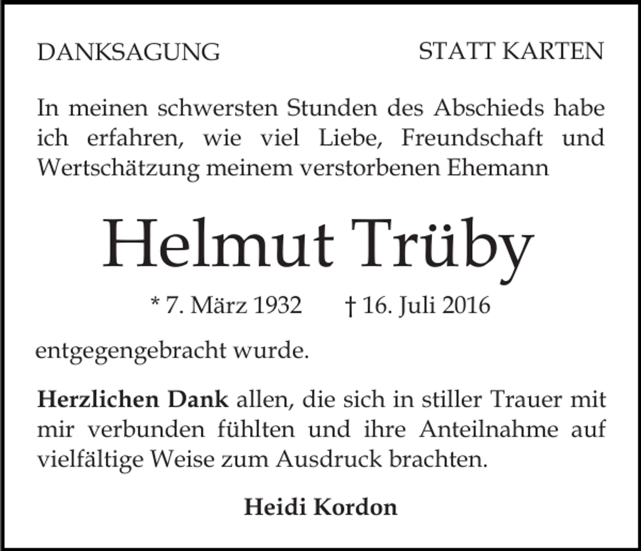 <p>STATT KARTEN</p><p>DANKSAGUNG</p><p>In meinen schwersten Stunden des Abschieds habe<br />ich erfahren, wie viel Liebe, Freundschaft und<br />Wertschätzung meinem verstorbenen Ehemann</p><p>Helmut Trüby<br />* 7. März 1932</p><p>† 16. Juli 2016</p><p>entgegengebracht wurde.<br />Herzlichen Dank allen, die sich in stiller Trauer mit<br />mir verbunden fühlten und ihre Anteilnahme auf<br />vielfältige Weise zum Ausdruck brachten.<br />Heidi Kordon</p>