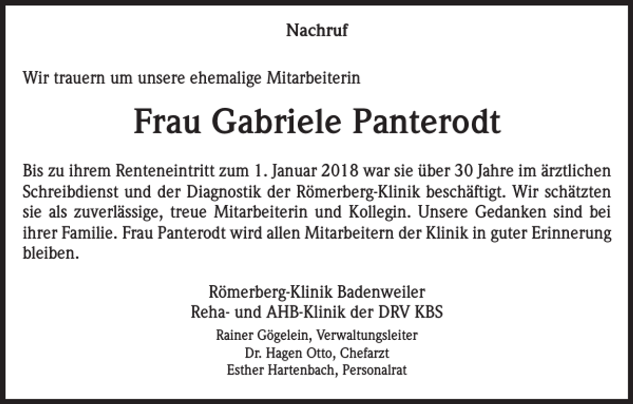 <p>Nachruf<br />Wir trauern um unsere ehemalige Mitarbeiterin</p><p>Frau Gabriele Panterodt<br />Bis zu ihrem Renteneintritt zum 1. Januar 2018 war sie über 30 Jahre im ärztlichen<br />Schreibdienst und der Diagnostik der Römerberg-Klinik beschäftigt. Wir schätzten<br />sie als zuverlässige, treue Mitarbeiterin und Kollegin. Unsere Gedanken sind bei<br />ihrer Familie. Frau Panterodt wird allen Mitarbeitern der Klinik in guter Erinnerung<br />bleiben.<br />Römerberg-Klinik Badenweiler<br />Reha- und AHB-Klinik der DRV KBS<br />Rainer Gögelein, Verwaltungsleiter<br />Dr. Hagen Otto, Chefarzt<br />Esther Hartenbach, Personalrat</p>