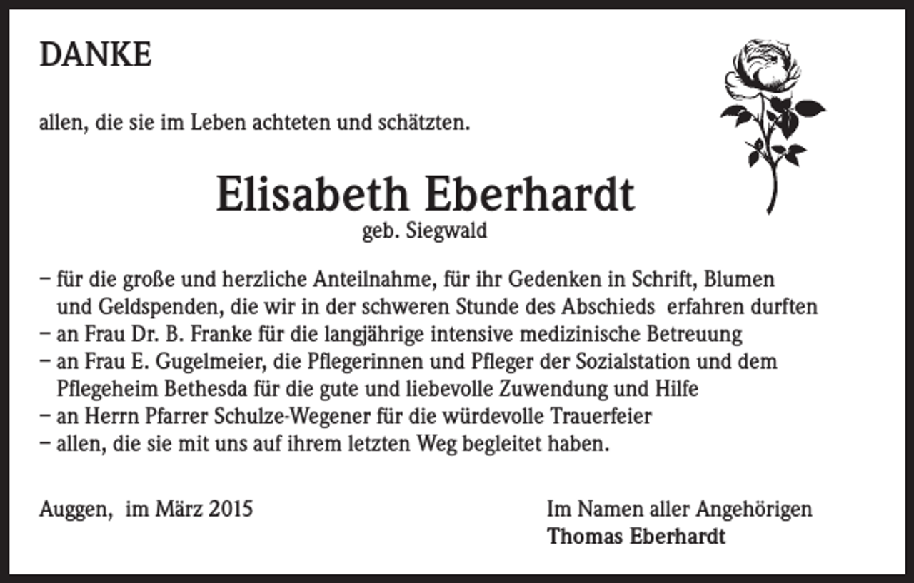 <p>DANKE<br />allen, die sie im Leben achteten und schätzten.</p><p>Elisabeth Eberhardt<br />geb. Siegwald</p><p>– für die große und herzliche Anteilnahme, für ihr Gedenken in Schrift, Blumen<br />und Geldspenden, die wir in der schweren Stunde des Abschieds erfahren durften<br />– an Frau Dr. B. Franke für die langjährige intensive medizinische Betreuung<br />– an Frau E. Gugelmeier, die Pflegerinnen und Pfleger der Sozialstation und dem<br />Pflegeheim Bethesda für die gute und liebevolle Zuwendung und Hilfe<br />– an Herrn Pfarrer Schulze-Wegener für die würdevolle Trauerfeier<br />– allen, die sie mit uns auf ihrem letzten Weg begleitet haben.<br />Auggen, im März 2015 Im Namen aller Angehörigen<br />Thomas Eberhardt</p>