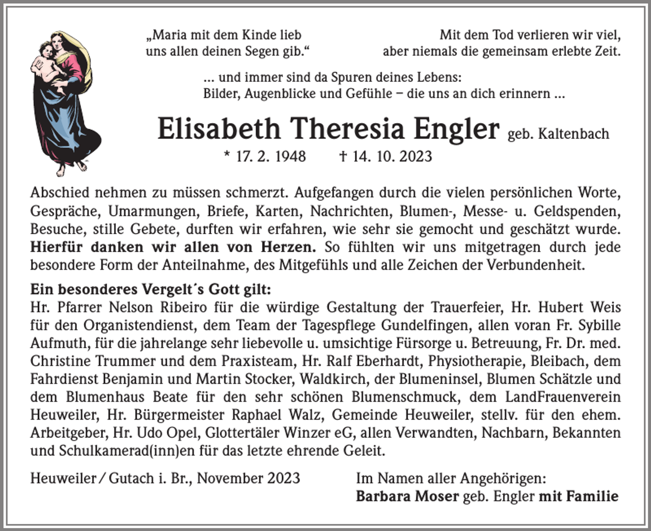 <p>„Maria mit dem Kinde lieb<br />uns allen deinen Segen gib.“</p><p>Mit dem Tod verlieren wir viel,<br />aber niemals die gemeinsam erlebte Zeit.</p><p>… und immer sind da Spuren deines Lebens:<br />Bilder, Augenblicke und Gefühle – die uns an dich erinnern …</p><p>Elisabeth Theresia Engler geb. Kaltenbach<br />* 17. 2. 1948 † 14. 10. 2023</p><p>Abschied nehmen zu müssen schmerzt. Aufgefangen durch die vielen persönlichen Worte,<br />Gespräche, Umarmungen, Briefe, Karten, Nachrichten, Blumen-, Messe- u. Geldspenden,<br />­Besuche, stille Gebete, durften wir erfahren, wie sehr sie gemocht und geschätzt wurde.<br />Hierfür danken wir allen von Herzen. So fühlten wir uns mitgetragen durch jede<br />­besondere Form der Anteilnahme, des Mitgefühls und alle Zeichen der Verbundenheit.<br />Ein besonderes Vergelt´s Gott gilt:<br />Hr. Pfarrer Nelson Ribeiro für die würdige Gestaltung der Trauerfeier, Hr. Hubert Weis<br />für den Organistendienst, dem Team der Tagespflege Gundelfingen, allen voran Fr. Sybille<br />Aufmuth, für die jahrelange sehr liebevolle u. umsichtige Fürsorge u. Betreuung, Fr. Dr. med.<br />Christine Trummer und dem Praxisteam, Hr. Ralf Eberhardt, Physiotherapie, Bleibach, dem<br />Fahrdienst Benjamin und Martin Stocker, Waldkirch, der Blumeninsel, Blumen Schätzle und<br />dem Blumenhaus Beate für den sehr schönen Blumenschmuck, dem LandFrauenverein<br />­Heuweiler, Hr. Bürgermeister Raphael Walz, Gemeinde Heuweiler, stellv. für den ehem.<br />­A rbeitgeber, Hr. Udo Opel, Glottertäler Winzer eG, allen Verwandten, Nachbarn, Bekannten<br />und S­ chulkamerad(inn)en für das letzte ehrende Geleit.<br />Heuweiler / Gutach i. Br., November 2023 Im Namen aller Angehörigen:<br />Barbara Moser geb. Engler mit Familie</p>