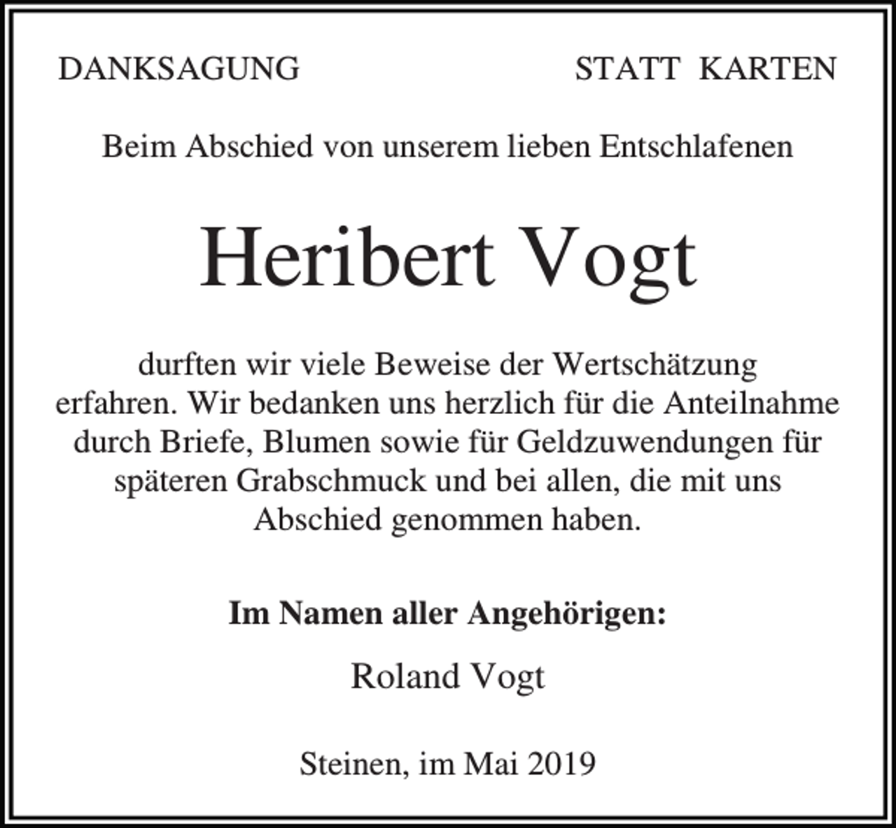 <p>DANKSAGUNG</p><p>STATT KARTEN</p><p>Beim Abschied von unserem lieben Entschlafenen</p><p>Heribert Vogt<br />durften wir viele Beweise der Wertschätzung<br />erfahren. Wir bedanken uns herzlich für die Anteilnahme<br />durch Briefe, Blumen sowie für Geldzuwendungen für<br />späteren Grabschmuck und bei allen, die mit uns<br />Abschied genommen haben.<br />Im Namen aller Angehörigen:</p><p>Roland Vogt<br />Steinen, im Mai 2019</p>