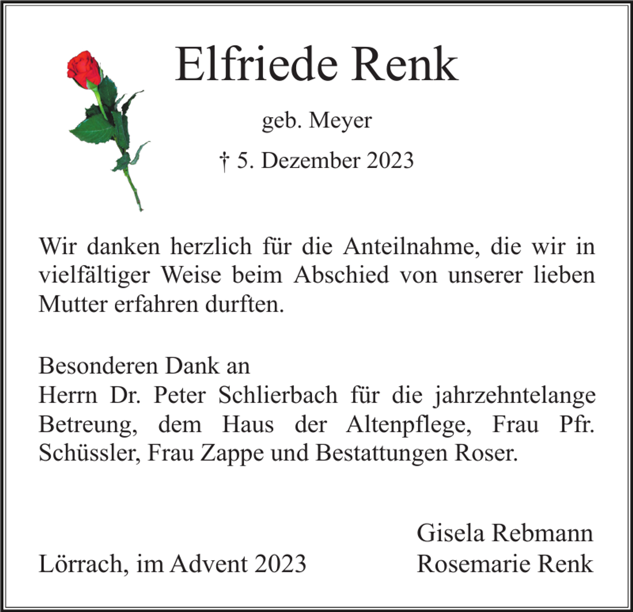 <p>Elfriede Renk<br />geb. Meyer<br />† 5. Dezember 2023</p><p>Wir danken herzlich für die Anteilnahme, die wir in<br />vielfältiger Weise beim Abschied von unserer lieben<br />Mutter erfahren durften.<br />Besonderen Dank an<br />Herrn Dr. Peter Schlierbach für die jahrzehntelange<br />Betreung, dem Haus der Altenpflege, Frau Pfr.<br />Schüssler, Frau Zappe und Bestattungen Roser.</p><p>Lörrach, im Advent 2023</p><p>Gisela Rebmann<br />Rosemarie Renk</p>